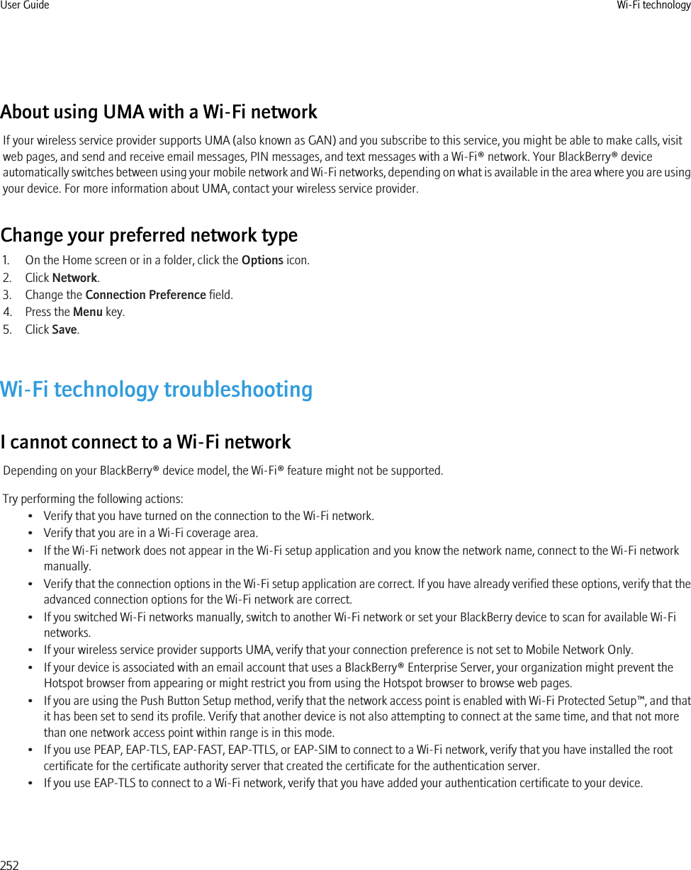 About using UMA with a Wi-Fi networkIf your wireless service provider supports UMA (also known as GAN) and you subscribe to this service, you might be able to make calls, visitweb pages, and send and receive email messages, PIN messages, and text messages with a Wi-Fi® network. Your BlackBerry® deviceautomatically switches between using your mobile network and Wi-Fi networks, depending on what is available in the area where you are usingyour device. For more information about UMA, contact your wireless service provider.Change your preferred network type1. On the Home screen or in a folder, click the Options icon.2. Click Network.3. Change the Connection Preference field.4. Press the Menu key.5. Click Save.Wi-Fi technology troubleshootingI cannot connect to a Wi-Fi networkDepending on your BlackBerry® device model, the Wi-Fi® feature might not be supported.Try performing the following actions:• Verify that you have turned on the connection to the Wi-Fi network.• Verify that you are in a Wi-Fi coverage area.• If the Wi-Fi network does not appear in the Wi-Fi setup application and you know the network name, connect to the Wi-Fi networkmanually.•Verify that the connection options in the Wi-Fi setup application are correct. If you have already verified these options, verify that theadvanced connection options for the Wi-Fi network are correct.• If you switched Wi-Fi networks manually, switch to another Wi-Fi network or set your BlackBerry device to scan for available Wi-Finetworks.• If your wireless service provider supports UMA, verify that your connection preference is not set to Mobile Network Only.• If your device is associated with an email account that uses a BlackBerry® Enterprise Server, your organization might prevent theHotspot browser from appearing or might restrict you from using the Hotspot browser to browse web pages.•If you are using the Push Button Setup method, verify that the network access point is enabled with Wi-Fi Protected Setup™, and thatit has been set to send its profile. Verify that another device is not also attempting to connect at the same time, and that not morethan one network access point within range is in this mode.• If you use PEAP, EAP-TLS, EAP-FAST, EAP-TTLS, or EAP-SIM to connect to a Wi-Fi network, verify that you have installed the rootcertificate for the certificate authority server that created the certificate for the authentication server.• If you use EAP-TLS to connect to a Wi-Fi network, verify that you have added your authentication certificate to your device.User Guide Wi-Fi technology252
