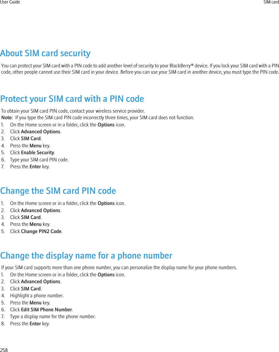 About SIM card securityYou can protect your SIM card with a PIN code to add another level of security to your BlackBerry® device. If you lock your SIM card with a PINcode, other people cannot use their SIM card in your device. Before you can use your SIM card in another device, you must type the PIN code.Protect your SIM card with a PIN codeTo obtain your SIM card PIN code, contact your wireless service provider.Note:  If you type the SIM card PIN code incorrectly three times, your SIM card does not function.1. On the Home screen or in a folder, click the Options icon.2. Click Advanced Options.3. Click SIM Card.4. Press the Menu key.5. Click Enable Security.6. Type your SIM card PIN code.7. Press the Enter key.Change the SIM card PIN code1. On the Home screen or in a folder, click the Options icon.2. Click Advanced Options.3. Click SIM Card.4. Press the Menu key.5. Click Change PIN2 Code.Change the display name for a phone numberIf your SIM card supports more than one phone number, you can personalize the display name for your phone numbers.1. On the Home screen or in a folder, click the Options icon.2. Click Advanced Options.3. Click SIM Card.4. Highlight a phone number.5. Press the Menu key.6. Click Edit SIM Phone Number.7. Type a display name for the phone number.8. Press the Enter key.User Guide SIM card258