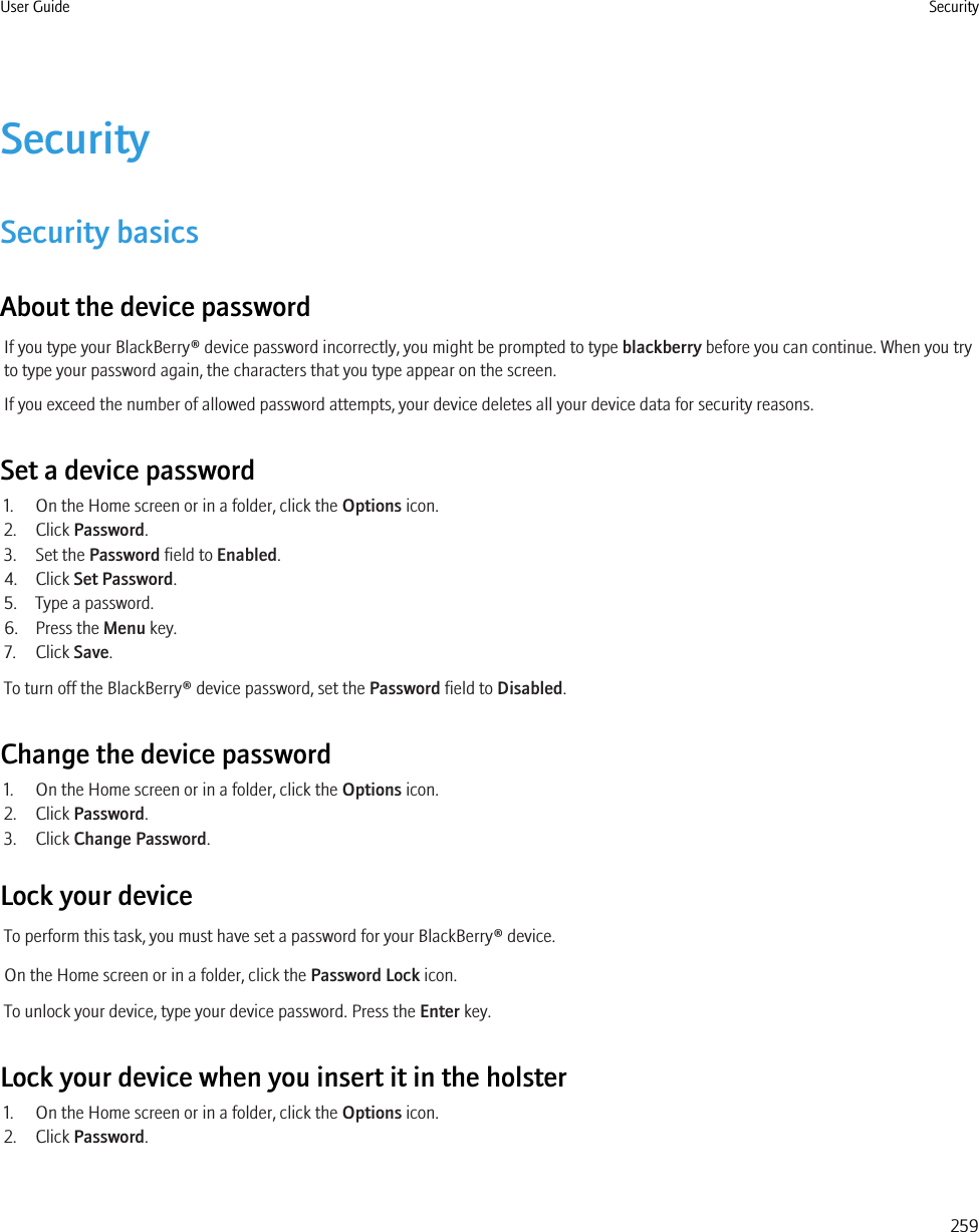 SecuritySecurity basicsAbout the device passwordIf you type your BlackBerry® device password incorrectly, you might be prompted to type blackberry before you can continue. When you tryto type your password again, the characters that you type appear on the screen.If you exceed the number of allowed password attempts, your device deletes all your device data for security reasons.Set a device password1. On the Home screen or in a folder, click the Options icon.2. Click Password.3. Set the Password field to Enabled.4. Click Set Password.5. Type a password.6. Press the Menu key.7. Click Save.To turn off the BlackBerry® device password, set the Password field to Disabled.Change the device password1. On the Home screen or in a folder, click the Options icon.2. Click Password.3. Click Change Password.Lock your deviceTo perform this task, you must have set a password for your BlackBerry® device.On the Home screen or in a folder, click the Password Lock icon.To unlock your device, type your device password. Press the Enter key.Lock your device when you insert it in the holster1. On the Home screen or in a folder, click the Options icon.2. Click Password.User Guide Security259