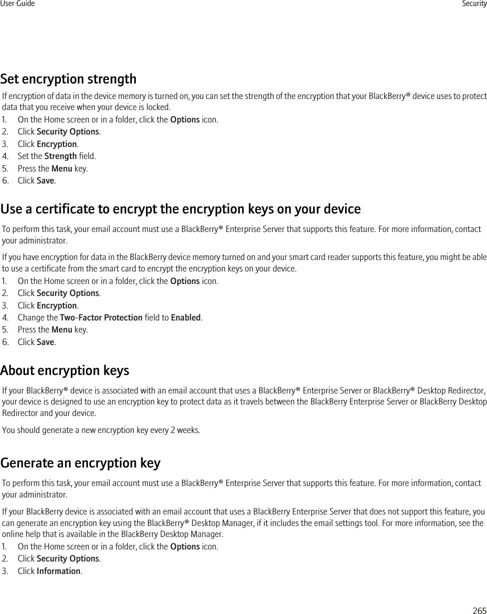 Set encryption strengthIf encryption of data in the device memory is turned on, you can set the strength of the encryption that your BlackBerry® device uses to protectdata that you receive when your device is locked.1. On the Home screen or in a folder, click the Options icon.2. Click Security Options.3. Click Encryption.4. Set the Strength field.5. Press the Menu key.6. Click Save.Use a certificate to encrypt the encryption keys on your deviceTo perform this task, your email account must use a BlackBerry® Enterprise Server that supports this feature. For more information, contactyour administrator.If you have encryption for data in the BlackBerry device memory turned on and your smart card reader supports this feature, you might be ableto use a certificate from the smart card to encrypt the encryption keys on your device.1. On the Home screen or in a folder, click the Options icon.2. Click Security Options.3. Click Encryption.4. Change the Two-Factor Protection field to Enabled.5. Press the Menu key.6. Click Save.About encryption keysIf your BlackBerry® device is associated with an email account that uses a BlackBerry® Enterprise Server or BlackBerry® Desktop Redirector,your device is designed to use an encryption key to protect data as it travels between the BlackBerry Enterprise Server or BlackBerry DesktopRedirector and your device.You should generate a new encryption key every 2 weeks.Generate an encryption keyTo perform this task, your email account must use a BlackBerry® Enterprise Server that supports this feature. For more information, contactyour administrator.If your BlackBerry device is associated with an email account that uses a BlackBerry Enterprise Server that does not support this feature, youcan generate an encryption key using the BlackBerry® Desktop Manager, if it includes the email settings tool. For more information, see theonline help that is available in the BlackBerry Desktop Manager.1. On the Home screen or in a folder, click the Options icon.2. Click Security Options.3. Click Information.User Guide Security265