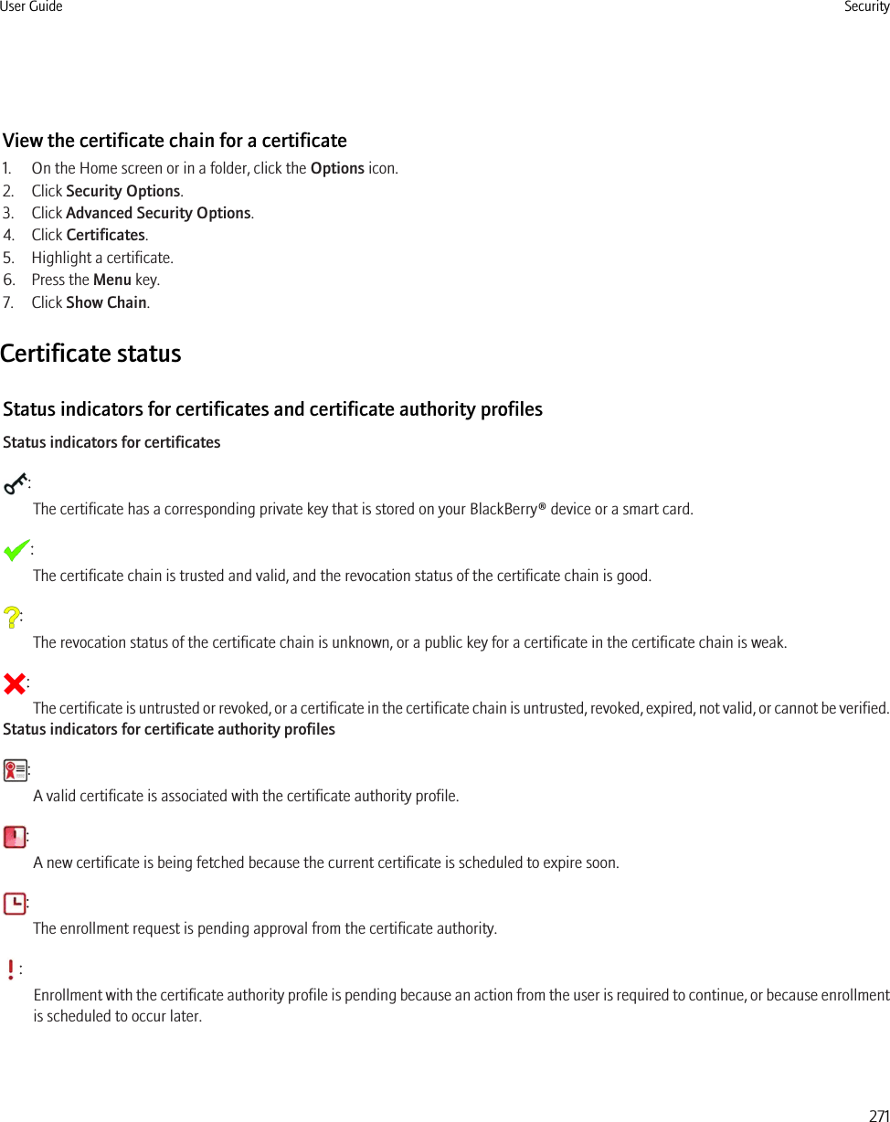 View the certificate chain for a certificate1. On the Home screen or in a folder, click the Options icon.2. Click Security Options.3. Click Advanced Security Options.4. Click Certificates.5. Highlight a certificate.6. Press the Menu key.7. Click Show Chain.Certificate statusStatus indicators for certificates and certificate authority profilesStatus indicators for certificates:The certificate has a corresponding private key that is stored on your BlackBerry® device or a smart card.:The certificate chain is trusted and valid, and the revocation status of the certificate chain is good.:The revocation status of the certificate chain is unknown, or a public key for a certificate in the certificate chain is weak.:The certificate is untrusted or revoked, or a certificate in the certificate chain is untrusted, revoked, expired, not valid, or cannot be verified.Status indicators for certificate authority profiles:A valid certificate is associated with the certificate authority profile.:A new certificate is being fetched because the current certificate is scheduled to expire soon.:The enrollment request is pending approval from the certificate authority.:Enrollment with the certificate authority profile is pending because an action from the user is required to continue, or because enrollmentis scheduled to occur later.User Guide Security271
