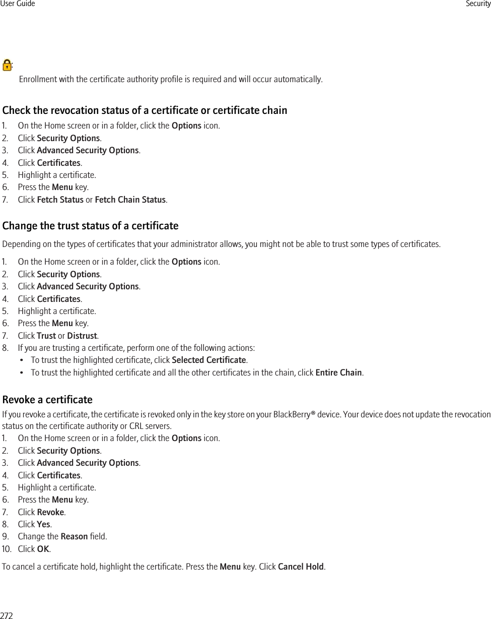:Enrollment with the certificate authority profile is required and will occur automatically.Check the revocation status of a certificate or certificate chain1. On the Home screen or in a folder, click the Options icon.2. Click Security Options.3. Click Advanced Security Options.4. Click Certificates.5. Highlight a certificate.6. Press the Menu key.7. Click Fetch Status or Fetch Chain Status.Change the trust status of a certificateDepending on the types of certificates that your administrator allows, you might not be able to trust some types of certificates.1. On the Home screen or in a folder, click the Options icon.2. Click Security Options.3. Click Advanced Security Options.4. Click Certificates.5. Highlight a certificate.6. Press the Menu key.7. Click Trust or Distrust.8. If you are trusting a certificate, perform one of the following actions:• To trust the highlighted certificate, click Selected Certificate.• To trust the highlighted certificate and all the other certificates in the chain, click Entire Chain.Revoke a certificateIf you revoke a certificate, the certificate is revoked only in the key store on your BlackBerry® device. Your device does not update the revocationstatus on the certificate authority or CRL servers.1. On the Home screen or in a folder, click the Options icon.2. Click Security Options.3. Click Advanced Security Options.4. Click Certificates.5. Highlight a certificate.6. Press the Menu key.7. Click Revoke.8. Click Yes.9. Change the Reason field.10. Click OK.To cancel a certificate hold, highlight the certificate. Press the Menu key. Click Cancel Hold.User Guide Security272