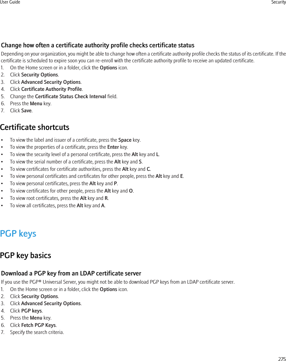 Change how often a certificate authority profile checks certificate statusDepending on your organization, you might be able to change how often a certificate authority profile checks the status of its certificate. If thecertificate is scheduled to expire soon you can re-enroll with the certificate authority profile to receive an updated certificate.1. On the Home screen or in a folder, click the Options icon.2. Click Security Options.3. Click Advanced Security Options.4. Click Certificate Authority Profile.5. Change the Certificate Status Check Interval field.6. Press the Menu key.7. Click Save.Certificate shortcuts• To view the label and issuer of a certificate, press the Space key.• To view the properties of a certificate, press the Enter key.• To view the security level of a personal certificate, press the Alt key and L.• To view the serial number of a certificate, press the Alt key and S.• To view certificates for certificate authorities, press the Alt key and C.• To view personal certificates and certificates for other people, press the Alt key and E.• To view personal certificates, press the Alt key and P.• To view certificates for other people, press the Alt key and O.• To view root certificates, press the Alt key and R.• To view all certificates, press the Alt key and A.PGP keysPGP key basicsDownload a PGP key from an LDAP certificate serverIf you use the PGP® Universal Server, you might not be able to download PGP keys from an LDAP certificate server.1. On the Home screen or in a folder, click the Options icon.2. Click Security Options.3. Click Advanced Security Options.4. Click PGP keys.5. Press the Menu key.6. Click Fetch PGP Keys.7. Specify the search criteria.User Guide Security275