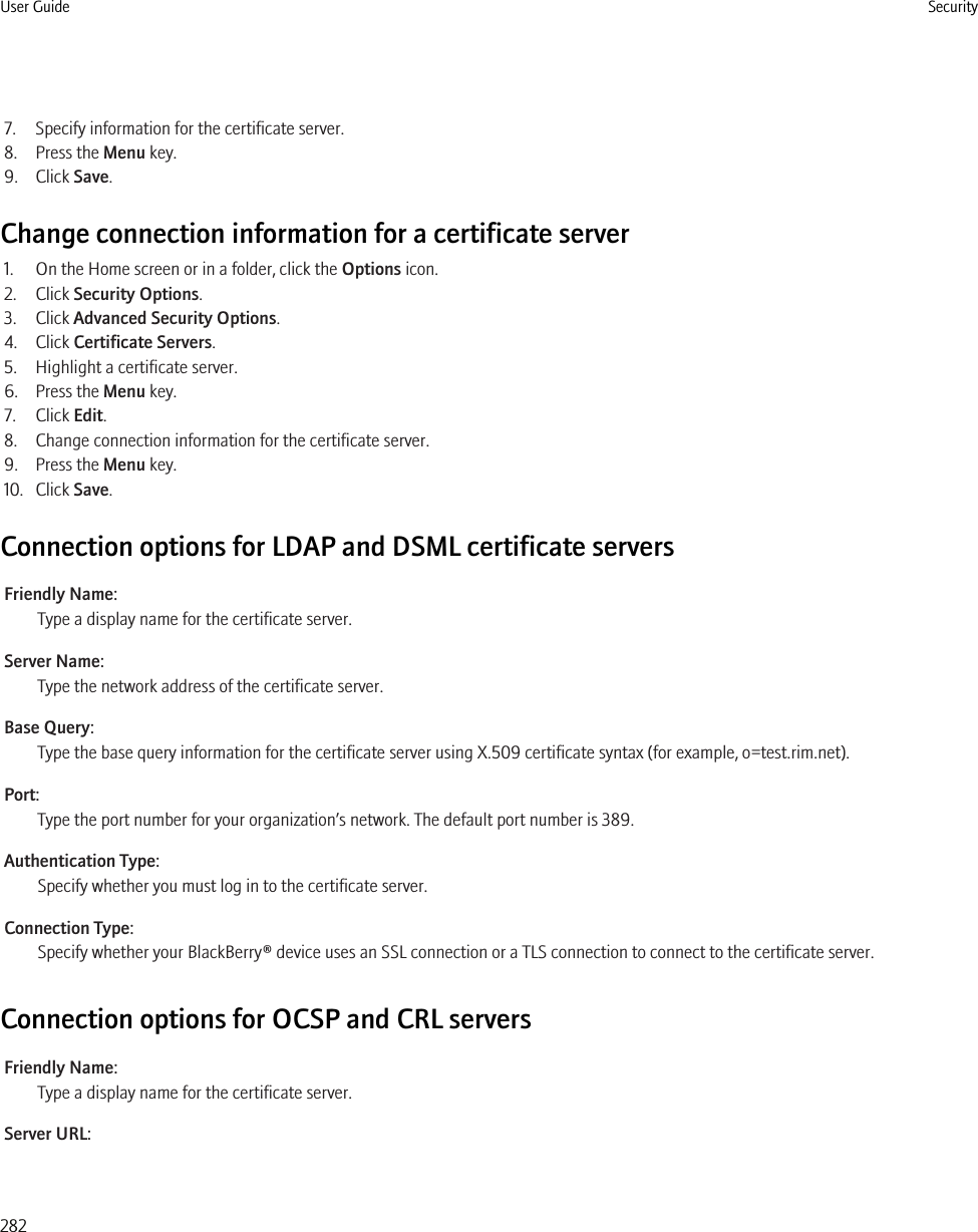 7. Specify information for the certificate server.8. Press the Menu key.9. Click Save.Change connection information for a certificate server1. On the Home screen or in a folder, click the Options icon.2. Click Security Options.3. Click Advanced Security Options.4. Click Certificate Servers.5. Highlight a certificate server.6. Press the Menu key.7. Click Edit.8. Change connection information for the certificate server.9. Press the Menu key.10. Click Save.Connection options for LDAP and DSML certificate serversFriendly Name:Type a display name for the certificate server.Server Name:Type the network address of the certificate server.Base Query:Type the base query information for the certificate server using X.509 certificate syntax (for example, o=test.rim.net).Port:Type the port number for your organization’s network. The default port number is 389.Authentication Type:Specify whether you must log in to the certificate server.Connection Type:Specify whether your BlackBerry® device uses an SSL connection or a TLS connection to connect to the certificate server.Connection options for OCSP and CRL serversFriendly Name:Type a display name for the certificate server.Server URL:User Guide Security282