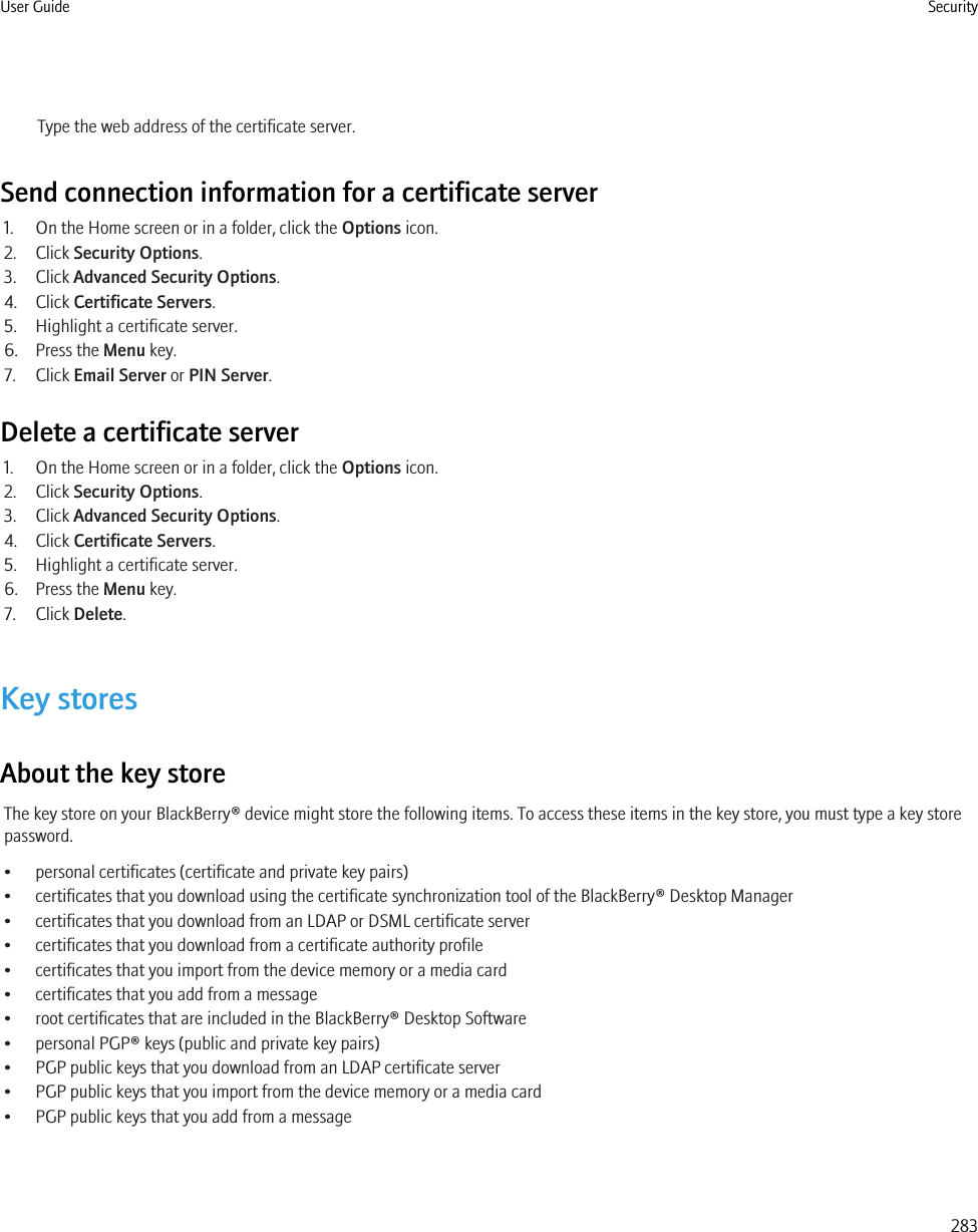 Type the web address of the certificate server.Send connection information for a certificate server1. On the Home screen or in a folder, click the Options icon.2. Click Security Options.3. Click Advanced Security Options.4. Click Certificate Servers.5. Highlight a certificate server.6. Press the Menu key.7. Click Email Server or PIN Server.Delete a certificate server1. On the Home screen or in a folder, click the Options icon.2. Click Security Options.3. Click Advanced Security Options.4. Click Certificate Servers.5. Highlight a certificate server.6. Press the Menu key.7. Click Delete.Key storesAbout the key storeThe key store on your BlackBerry® device might store the following items. To access these items in the key store, you must type a key storepassword.• personal certificates (certificate and private key pairs)• certificates that you download using the certificate synchronization tool of the BlackBerry® Desktop Manager• certificates that you download from an LDAP or DSML certificate server• certificates that you download from a certificate authority profile• certificates that you import from the device memory or a media card• certificates that you add from a message• root certificates that are included in the BlackBerry® Desktop Software• personal PGP® keys (public and private key pairs)• PGP public keys that you download from an LDAP certificate server• PGP public keys that you import from the device memory or a media card• PGP public keys that you add from a messageUser Guide Security283