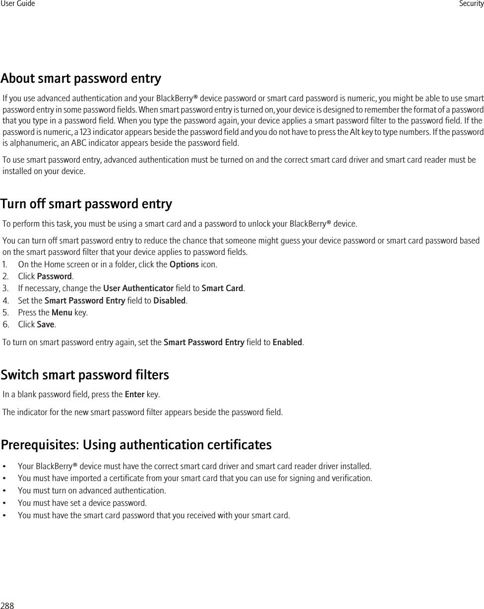 About smart password entryIf you use advanced authentication and your BlackBerry® device password or smart card password is numeric, you might be able to use smartpassword entry in some password fields. When smart password entry is turned on, your device is designed to remember the format of a passwordthat you type in a password field. When you type the password again, your device applies a smart password filter to the password field. If thepassword is numeric, a 123 indicator appears beside the password field and you do not have to press the Alt key to type numbers. If the passwordis alphanumeric, an ABC indicator appears beside the password field.To use smart password entry, advanced authentication must be turned on and the correct smart card driver and smart card reader must beinstalled on your device.Turn off smart password entryTo perform this task, you must be using a smart card and a password to unlock your BlackBerry® device.You can turn off smart password entry to reduce the chance that someone might guess your device password or smart card password basedon the smart password filter that your device applies to password fields.1. On the Home screen or in a folder, click the Options icon.2. Click Password.3. If necessary, change the User Authenticator field to Smart Card.4. Set the Smart Password Entry field to Disabled.5. Press the Menu key.6. Click Save.To turn on smart password entry again, set the Smart Password Entry field to Enabled.Switch smart password filtersIn a blank password field, press the Enter key.The indicator for the new smart password filter appears beside the password field.Prerequisites: Using authentication certificates• Your BlackBerry® device must have the correct smart card driver and smart card reader driver installed.• You must have imported a certificate from your smart card that you can use for signing and verification.• You must turn on advanced authentication.• You must have set a device password.• You must have the smart card password that you received with your smart card.User Guide Security288