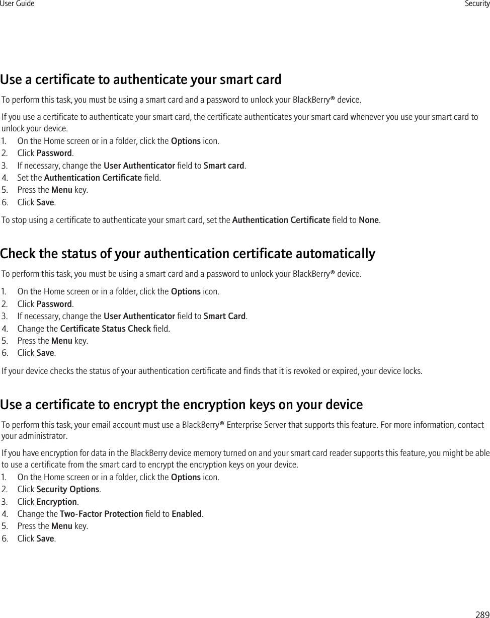 Use a certificate to authenticate your smart cardTo perform this task, you must be using a smart card and a password to unlock your BlackBerry® device.If you use a certificate to authenticate your smart card, the certificate authenticates your smart card whenever you use your smart card tounlock your device.1. On the Home screen or in a folder, click the Options icon.2. Click Password.3. If necessary, change the User Authenticator field to Smart card.4. Set the Authentication Certificate field.5. Press the Menu key.6. Click Save.To stop using a certificate to authenticate your smart card, set the Authentication Certificate field to None.Check the status of your authentication certificate automaticallyTo perform this task, you must be using a smart card and a password to unlock your BlackBerry® device.1. On the Home screen or in a folder, click the Options icon.2. Click Password.3. If necessary, change the User Authenticator field to Smart Card.4. Change the Certificate Status Check field.5. Press the Menu key.6. Click Save.If your device checks the status of your authentication certificate and finds that it is revoked or expired, your device locks.Use a certificate to encrypt the encryption keys on your deviceTo perform this task, your email account must use a BlackBerry® Enterprise Server that supports this feature. For more information, contactyour administrator.If you have encryption for data in the BlackBerry device memory turned on and your smart card reader supports this feature, you might be ableto use a certificate from the smart card to encrypt the encryption keys on your device.1. On the Home screen or in a folder, click the Options icon.2. Click Security Options.3. Click Encryption.4. Change the Two-Factor Protection field to Enabled.5. Press the Menu key.6. Click Save.User Guide Security289