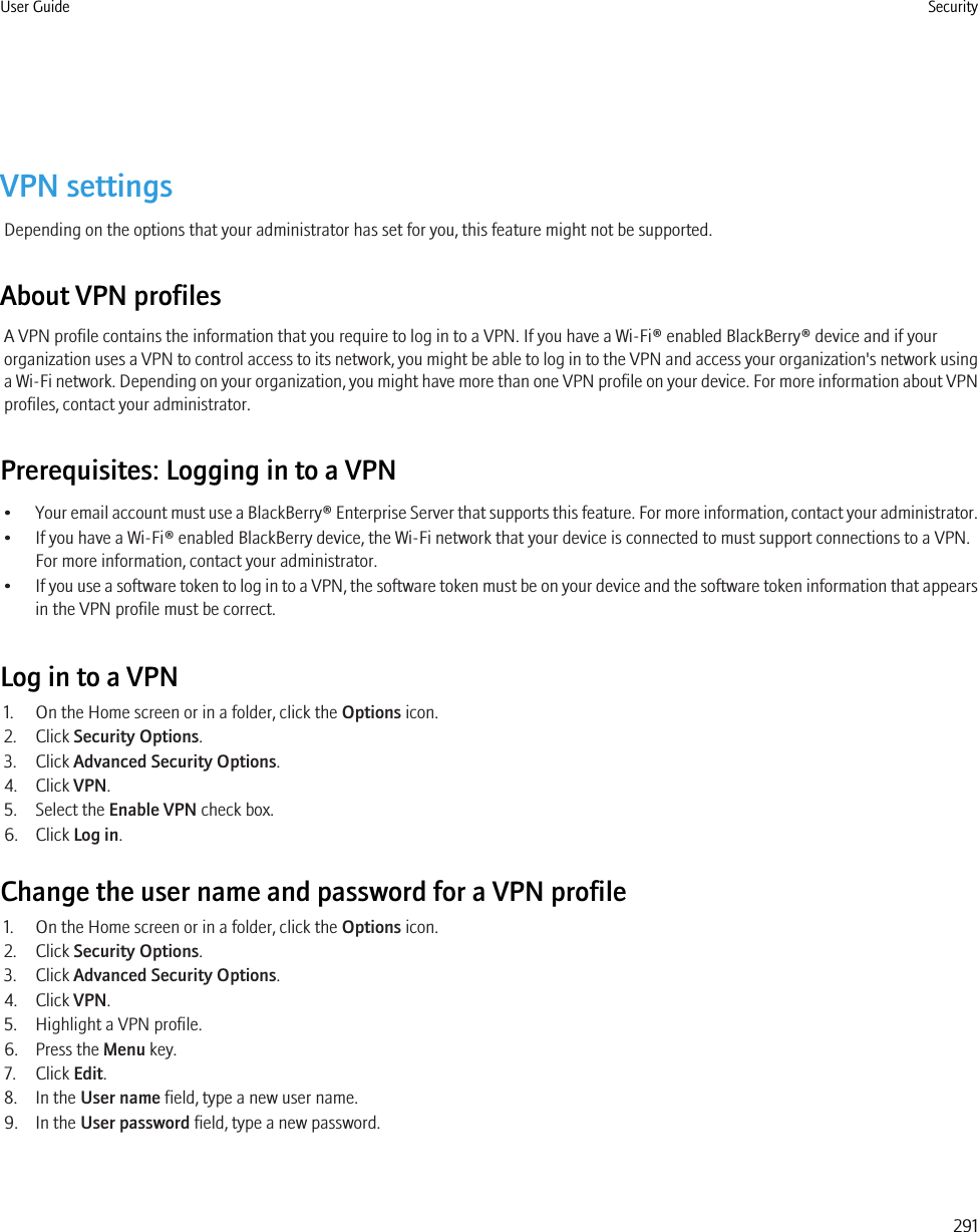 VPN settingsDepending on the options that your administrator has set for you, this feature might not be supported.About VPN profilesA VPN profile contains the information that you require to log in to a VPN. If you have a Wi-Fi® enabled BlackBerry® device and if yourorganization uses a VPN to control access to its network, you might be able to log in to the VPN and access your organization&apos;s network usinga Wi-Fi network. Depending on your organization, you might have more than one VPN profile on your device. For more information about VPNprofiles, contact your administrator.Prerequisites: Logging in to a VPN•Your email account must use a BlackBerry® Enterprise Server that supports this feature. For more information, contact your administrator.• If you have a Wi-Fi® enabled BlackBerry device, the Wi-Fi network that your device is connected to must support connections to a VPN.For more information, contact your administrator.•If you use a software token to log in to a VPN, the software token must be on your device and the software token information that appearsin the VPN profile must be correct.Log in to a VPN1. On the Home screen or in a folder, click the Options icon.2. Click Security Options.3. Click Advanced Security Options.4. Click VPN.5. Select the Enable VPN check box.6. Click Log in.Change the user name and password for a VPN profile1. On the Home screen or in a folder, click the Options icon.2. Click Security Options.3. Click Advanced Security Options.4. Click VPN.5. Highlight a VPN profile.6. Press the Menu key.7. Click Edit.8. In the User name field, type a new user name.9. In the User password field, type a new password.User Guide Security291