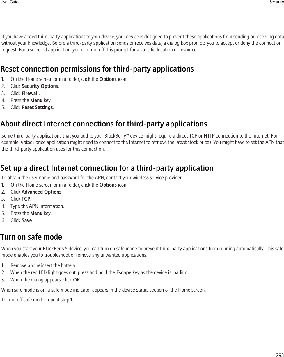If you have added third-party applications to your device, your device is designed to prevent these applications from sending or receiving datawithout your knowledge. Before a third-party application sends or receives data, a dialog box prompts you to accept or deny the connectionrequest. For a selected application, you can turn off this prompt for a specific location or resource.Reset connection permissions for third-party applications1. On the Home screen or in a folder, click the Options icon.2. Click Security Options.3. Click Firewall.4. Press the Menu key.5. Click Reset Settings.About direct Internet connections for third-party applicationsSome third-party applications that you add to your BlackBerry® device might require a direct TCP or HTTP connection to the Internet. Forexample, a stock price application might need to connect to the Internet to retrieve the latest stock prices. You might have to set the APN thatthe third-party application uses for this connection.Set up a direct Internet connection for a third-party applicationTo obtain the user name and password for the APN, contact your wireless service provider.1. On the Home screen or in a folder, click the Options icon.2. Click Advanced Options.3. Click TCP.4. Type the APN information.5. Press the Menu key.6. Click Save.Turn on safe modeWhen you start your BlackBerry® device, you can turn on safe mode to prevent third-party applications from running automatically. This safemode enables you to troubleshoot or remove any unwanted applications.1. Remove and reinsert the battery.2. When the red LED light goes out, press and hold the Escape key as the device is loading.3. When the dialog appears, click OK.When safe mode is on, a safe mode indicator appears in the device status section of the Home screen.To turn off safe mode, repeat step 1.User Guide Security293