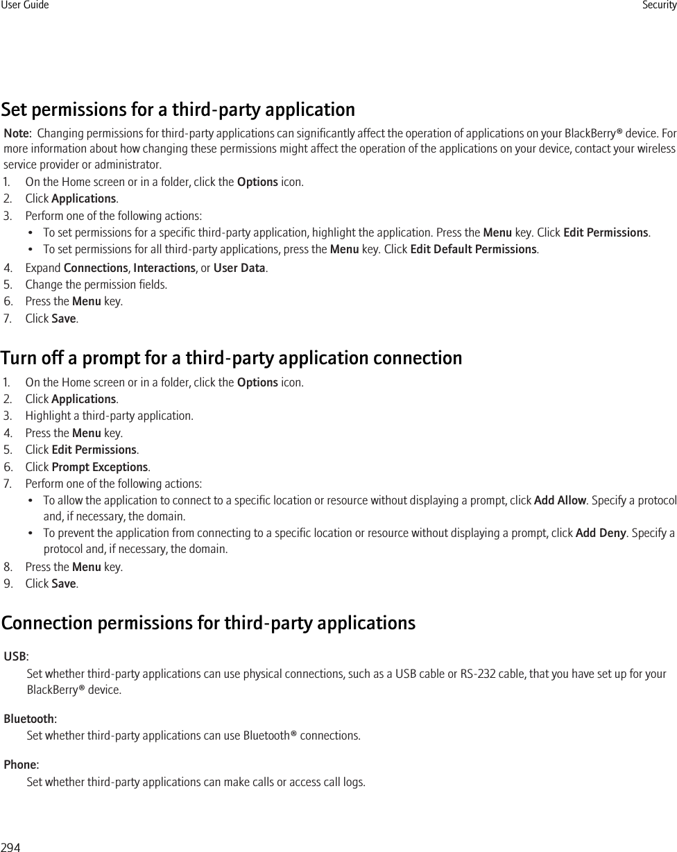 Set permissions for a third-party applicationNote:  Changing permissions for third-party applications can significantly affect the operation of applications on your BlackBerry® device. Formore information about how changing these permissions might affect the operation of the applications on your device, contact your wirelessservice provider or administrator.1. On the Home screen or in a folder, click the Options icon.2. Click Applications.3. Perform one of the following actions:• To set permissions for a specific third-party application, highlight the application. Press the Menu key. Click Edit Permissions.• To set permissions for all third-party applications, press the Menu key. Click Edit Default Permissions.4. Expand Connections, Interactions, or User Data.5. Change the permission fields.6. Press the Menu key.7. Click Save.Turn off a prompt for a third-party application connection1. On the Home screen or in a folder, click the Options icon.2. Click Applications.3. Highlight a third-party application.4. Press the Menu key.5. Click Edit Permissions.6. Click Prompt Exceptions.7. Perform one of the following actions:•To allow the application to connect to a specific location or resource without displaying a prompt, click Add Allow. Specify a protocoland, if necessary, the domain.• To prevent the application from connecting to a specific location or resource without displaying a prompt, click Add Deny. Specify aprotocol and, if necessary, the domain.8. Press the Menu key.9. Click Save.Connection permissions for third-party applicationsUSB:Set whether third-party applications can use physical connections, such as a USB cable or RS-232 cable, that you have set up for yourBlackBerry® device.Bluetooth:Set whether third-party applications can use Bluetooth® connections.Phone:Set whether third-party applications can make calls or access call logs.User Guide Security294