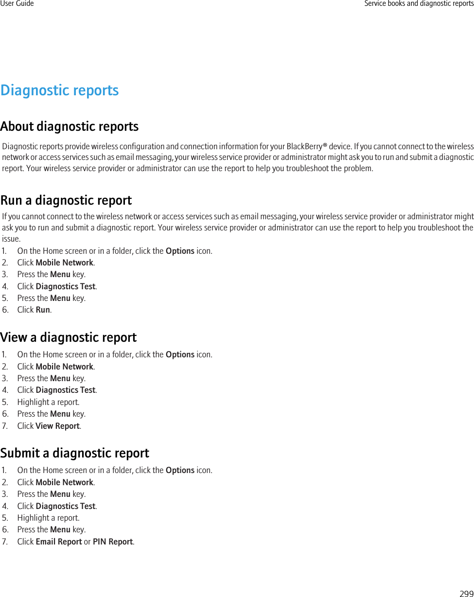 Diagnostic reportsAbout diagnostic reportsDiagnostic reports provide wireless configuration and connection information for your BlackBerry® device. If you cannot connect to the wirelessnetwork or access services such as email messaging, your wireless service provider or administrator might ask you to run and submit a diagnosticreport. Your wireless service provider or administrator can use the report to help you troubleshoot the problem.Run a diagnostic reportIf you cannot connect to the wireless network or access services such as email messaging, your wireless service provider or administrator mightask you to run and submit a diagnostic report. Your wireless service provider or administrator can use the report to help you troubleshoot theissue.1. On the Home screen or in a folder, click the Options icon.2. Click Mobile Network.3. Press the Menu key.4. Click Diagnostics Test.5. Press the Menu key.6. Click Run.View a diagnostic report1. On the Home screen or in a folder, click the Options icon.2. Click Mobile Network.3. Press the Menu key.4. Click Diagnostics Test.5. Highlight a report.6. Press the Menu key.7. Click View Report.Submit a diagnostic report1. On the Home screen or in a folder, click the Options icon.2. Click Mobile Network.3. Press the Menu key.4. Click Diagnostics Test.5. Highlight a report.6. Press the Menu key.7. Click Email Report or PIN Report.User Guide Service books and diagnostic reports299