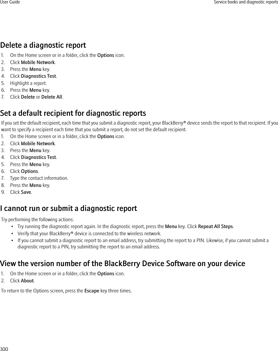 Delete a diagnostic report1. On the Home screen or in a folder, click the Options icon.2. Click Mobile Network.3. Press the Menu key.4. Click Diagnostics Test.5. Highlight a report.6. Press the Menu key.7. Click Delete or Delete All.Set a default recipient for diagnostic reportsIf you set the default recipient, each time that you submit a diagnostic report, your BlackBerry® device sends the report to that recipient. If youwant to specify a recipient each time that you submit a report, do not set the default recipient.1. On the Home screen or in a folder, click the Options icon.2. Click Mobile Network.3. Press the Menu key.4. Click Diagnostics Test.5. Press the Menu key.6. Click Options.7. Type the contact information.8. Press the Menu key.9. Click Save.I cannot run or submit a diagnostic reportTry performing the following actions:• Try running the diagnostic report again. In the diagnostic report, press the Menu key. Click Repeat All Steps.• Verify that your BlackBerry® device is connected to the wireless network.• If you cannot submit a diagnostic report to an email address, try submitting the report to a PIN. Likewise, if you cannot submit adiagnostic report to a PIN, try submitting the report to an email address.View the version number of the BlackBerry Device Software on your device1. On the Home screen or in a folder, click the Options icon.2. Click About.To return to the Options screen, press the Escape key three times.User Guide Service books and diagnostic reports300