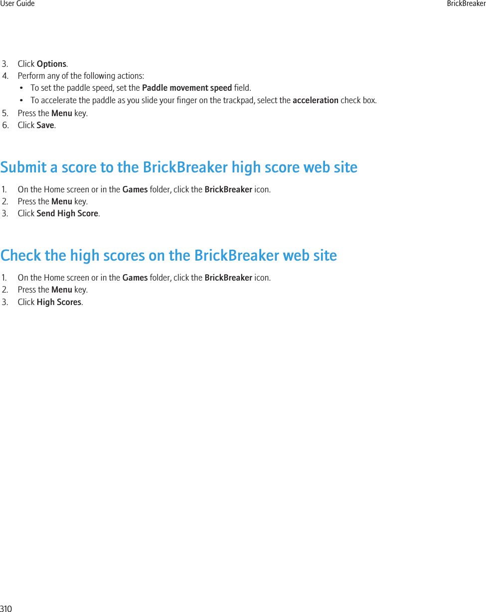 3. Click Options.4. Perform any of the following actions:• To set the paddle speed, set the Paddle movement speed field.• To accelerate the paddle as you slide your finger on the trackpad, select the acceleration check box.5. Press the Menu key.6. Click Save.Submit a score to the BrickBreaker high score web site1. On the Home screen or in the Games folder, click the BrickBreaker icon.2. Press the Menu key.3. Click Send High Score.Check the high scores on the BrickBreaker web site1. On the Home screen or in the Games folder, click the BrickBreaker icon.2. Press the Menu key.3. Click High Scores.User Guide BrickBreaker310