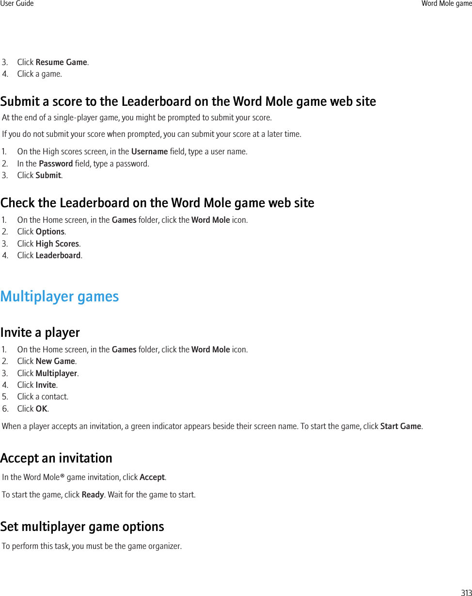 3. Click Resume Game.4. Click a game.Submit a score to the Leaderboard on the Word Mole game web siteAt the end of a single-player game, you might be prompted to submit your score.If you do not submit your score when prompted, you can submit your score at a later time.1. On the High scores screen, in the Username field, type a user name.2. In the Password field, type a password.3. Click Submit.Check the Leaderboard on the Word Mole game web site1. On the Home screen, in the Games folder, click the Word Mole icon.2. Click Options.3. Click High Scores.4. Click Leaderboard.Multiplayer gamesInvite a player1. On the Home screen, in the Games folder, click the Word Mole icon.2. Click New Game.3. Click Multiplayer.4. Click Invite.5. Click a contact.6. Click OK.When a player accepts an invitation, a green indicator appears beside their screen name. To start the game, click Start Game.Accept an invitationIn the Word Mole® game invitation, click Accept.To start the game, click Ready. Wait for the game to start.Set multiplayer game optionsTo perform this task, you must be the game organizer.User Guide Word Mole game313