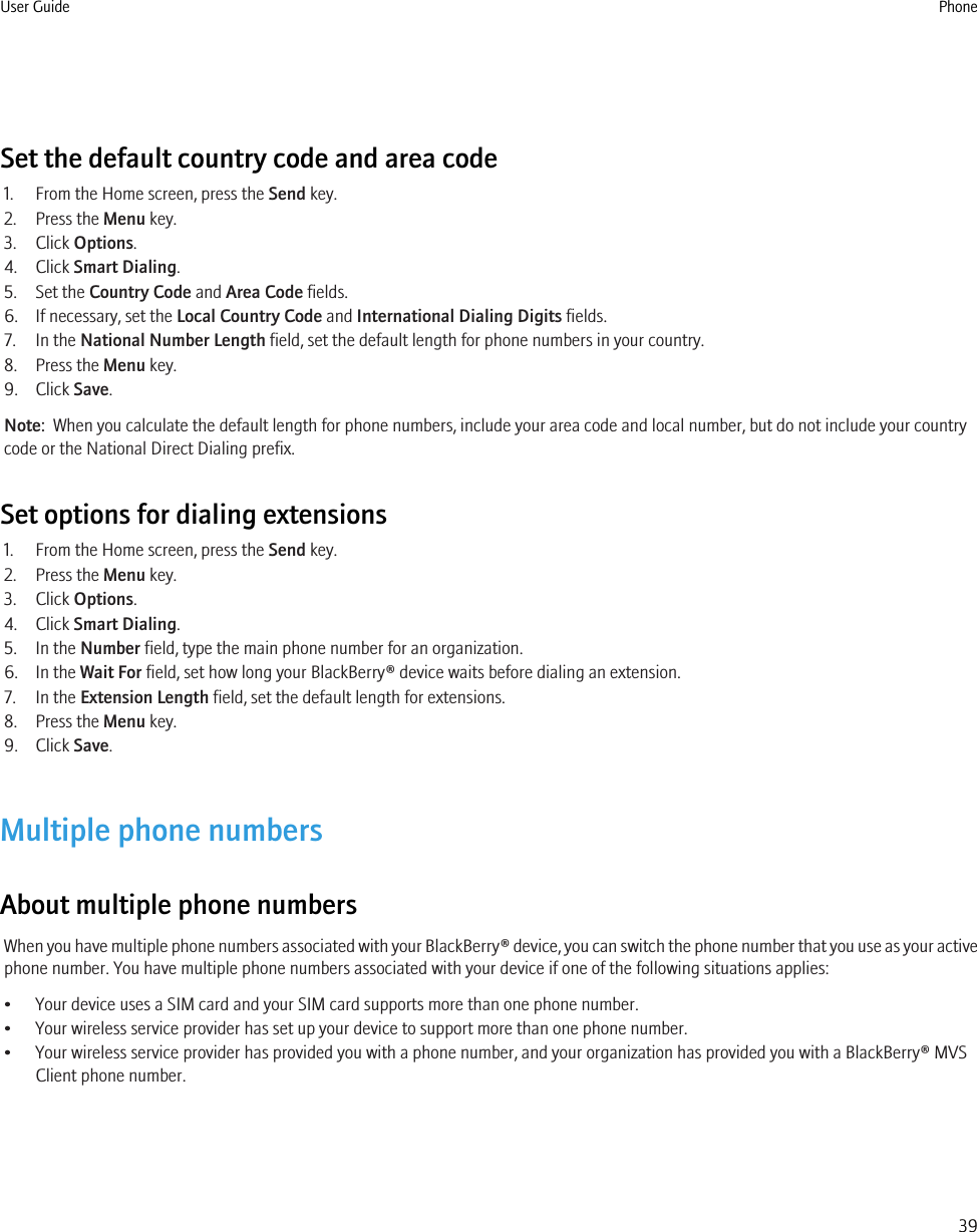 Set the default country code and area code1. From the Home screen, press the Send key.2. Press the Menu key.3. Click Options.4. Click Smart Dialing.5. Set the Country Code and Area Code fields.6. If necessary, set the Local Country Code and International Dialing Digits fields.7. In the National Number Length field, set the default length for phone numbers in your country.8. Press the Menu key.9. Click Save.Note:  When you calculate the default length for phone numbers, include your area code and local number, but do not include your countrycode or the National Direct Dialing prefix.Set options for dialing extensions1. From the Home screen, press the Send key.2. Press the Menu key.3. Click Options.4. Click Smart Dialing.5. In the Number field, type the main phone number for an organization.6. In the Wait For field, set how long your BlackBerry® device waits before dialing an extension.7. In the Extension Length field, set the default length for extensions.8. Press the Menu key.9. Click Save.Multiple phone numbersAbout multiple phone numbersWhen you have multiple phone numbers associated with your BlackBerry® device, you can switch the phone number that you use as your activephone number. You have multiple phone numbers associated with your device if one of the following situations applies:• Your device uses a SIM card and your SIM card supports more than one phone number.• Your wireless service provider has set up your device to support more than one phone number.• Your wireless service provider has provided you with a phone number, and your organization has provided you with a BlackBerry® MVSClient phone number.User Guide Phone39