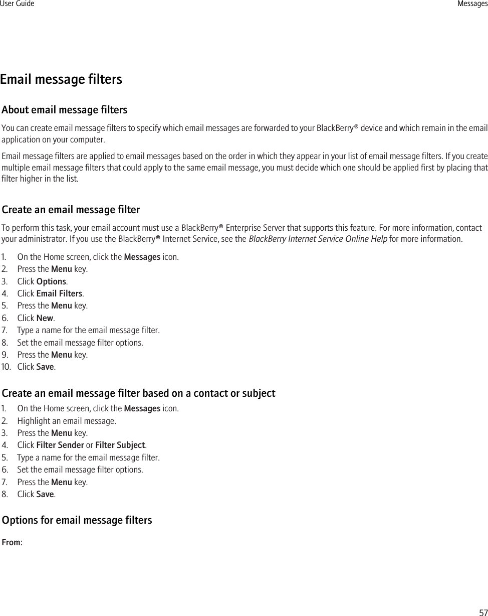 Email message filtersAbout email message filtersYou can create email message filters to specify which email messages are forwarded to your BlackBerry® device and which remain in the emailapplication on your computer.Email message filters are applied to email messages based on the order in which they appear in your list of email message filters. If you createmultiple email message filters that could apply to the same email message, you must decide which one should be applied first by placing thatfilter higher in the list.Create an email message filterTo perform this task, your email account must use a BlackBerry® Enterprise Server that supports this feature. For more information, contactyour administrator. If you use the BlackBerry® Internet Service, see the BlackBerry Internet Service Online Help for more information.1. On the Home screen, click the Messages icon. 2. Press the Menu key.3. Click Options.4. Click Email Filters.5. Press the Menu key.6. Click New.7. Type a name for the email message filter.8. Set the email message filter options.9. Press the Menu key.10. Click Save.Create an email message filter based on a contact or subject1. On the Home screen, click the Messages icon.2. Highlight an email message.3. Press the Menu key.4. Click Filter Sender or Filter Subject.5. Type a name for the email message filter.6. Set the email message filter options.7. Press the Menu key.8. Click Save.Options for email message filtersFrom:User Guide Messages57