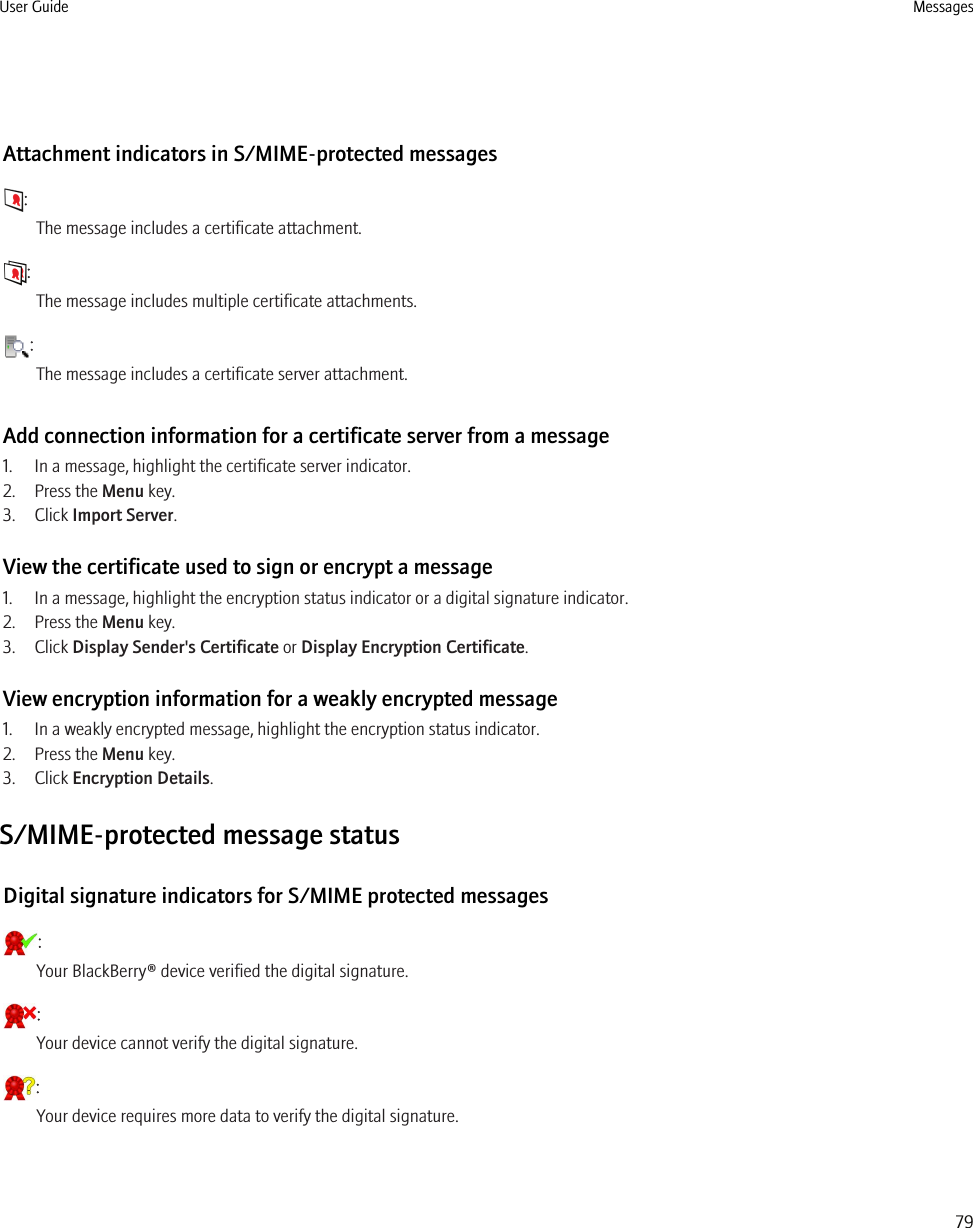 Attachment indicators in S/MIME-protected messages:The message includes a certificate attachment.:The message includes multiple certificate attachments.:The message includes a certificate server attachment.Add connection information for a certificate server from a message1. In a message, highlight the certificate server indicator.2. Press the Menu key.3. Click Import Server.View the certificate used to sign or encrypt a message1. In a message, highlight the encryption status indicator or a digital signature indicator.2. Press the Menu key.3. Click Display Sender&apos;s Certificate or Display Encryption Certificate.View encryption information for a weakly encrypted message1. In a weakly encrypted message, highlight the encryption status indicator.2. Press the Menu key.3. Click Encryption Details.S/MIME-protected message statusDigital signature indicators for S/MIME protected messages:Your BlackBerry® device verified the digital signature.:Your device cannot verify the digital signature.:Your device requires more data to verify the digital signature.User Guide Messages79