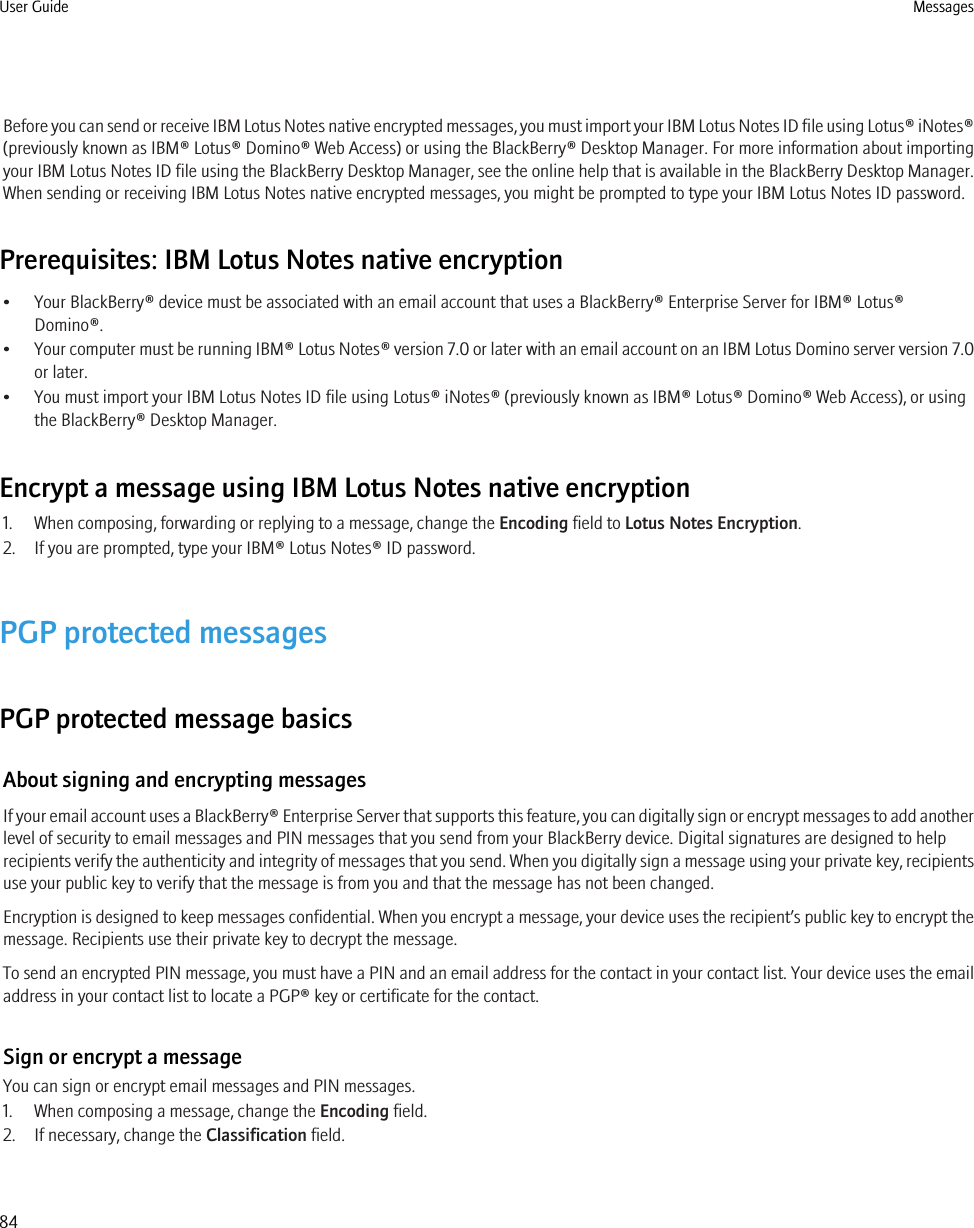 Before you can send or receive IBM Lotus Notes native encrypted messages, you must import your IBM Lotus Notes ID file using Lotus® iNotes®(previously known as IBM® Lotus® Domino® Web Access) or using the BlackBerry® Desktop Manager. For more information about importingyour IBM Lotus Notes ID file using the BlackBerry Desktop Manager, see the online help that is available in the BlackBerry Desktop Manager.When sending or receiving IBM Lotus Notes native encrypted messages, you might be prompted to type your IBM Lotus Notes ID password.Prerequisites: IBM Lotus Notes native encryption• Your BlackBerry® device must be associated with an email account that uses a BlackBerry® Enterprise Server for IBM® Lotus®Domino®.•Your computer must be running IBM® Lotus Notes® version 7.0 or later with an email account on an IBM Lotus Domino server version 7.0or later.• You must import your IBM Lotus Notes ID file using Lotus® iNotes® (previously known as IBM® Lotus® Domino® Web Access), or usingthe BlackBerry® Desktop Manager.Encrypt a message using IBM Lotus Notes native encryption1. When composing, forwarding or replying to a message, change the Encoding field to Lotus Notes Encryption.2. If you are prompted, type your IBM® Lotus Notes® ID password.PGP protected messagesPGP protected message basicsAbout signing and encrypting messagesIf your email account uses a BlackBerry® Enterprise Server that supports this feature, you can digitally sign or encrypt messages to add anotherlevel of security to email messages and PIN messages that you send from your BlackBerry device. Digital signatures are designed to helprecipients verify the authenticity and integrity of messages that you send. When you digitally sign a message using your private key, recipientsuse your public key to verify that the message is from you and that the message has not been changed.Encryption is designed to keep messages confidential. When you encrypt a message, your device uses the recipient’s public key to encrypt themessage. Recipients use their private key to decrypt the message.To send an encrypted PIN message, you must have a PIN and an email address for the contact in your contact list. Your device uses the emailaddress in your contact list to locate a PGP® key or certificate for the contact.Sign or encrypt a messageYou can sign or encrypt email messages and PIN messages.1. When composing a message, change the Encoding field.2. If necessary, change the Classification field.User Guide Messages84
