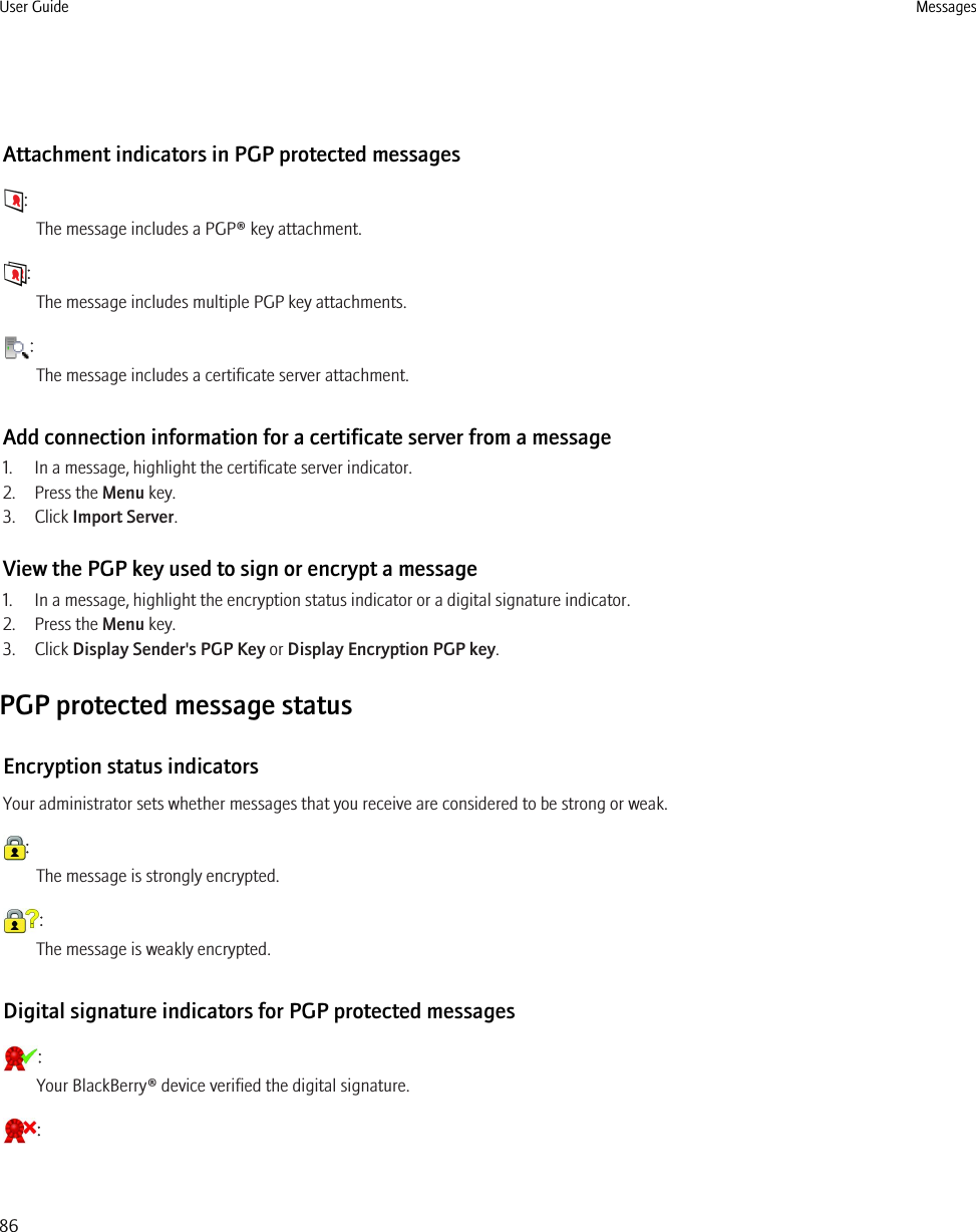 Attachment indicators in PGP protected messages:The message includes a PGP® key attachment.:The message includes multiple PGP key attachments.:The message includes a certificate server attachment.Add connection information for a certificate server from a message1. In a message, highlight the certificate server indicator.2. Press the Menu key.3. Click Import Server.View the PGP key used to sign or encrypt a message1. In a message, highlight the encryption status indicator or a digital signature indicator.2. Press the Menu key.3. Click Display Sender&apos;s PGP Key or Display Encryption PGP key.PGP protected message statusEncryption status indicatorsYour administrator sets whether messages that you receive are considered to be strong or weak.:The message is strongly encrypted.:The message is weakly encrypted.Digital signature indicators for PGP protected messages:Your BlackBerry® device verified the digital signature.:User Guide Messages86