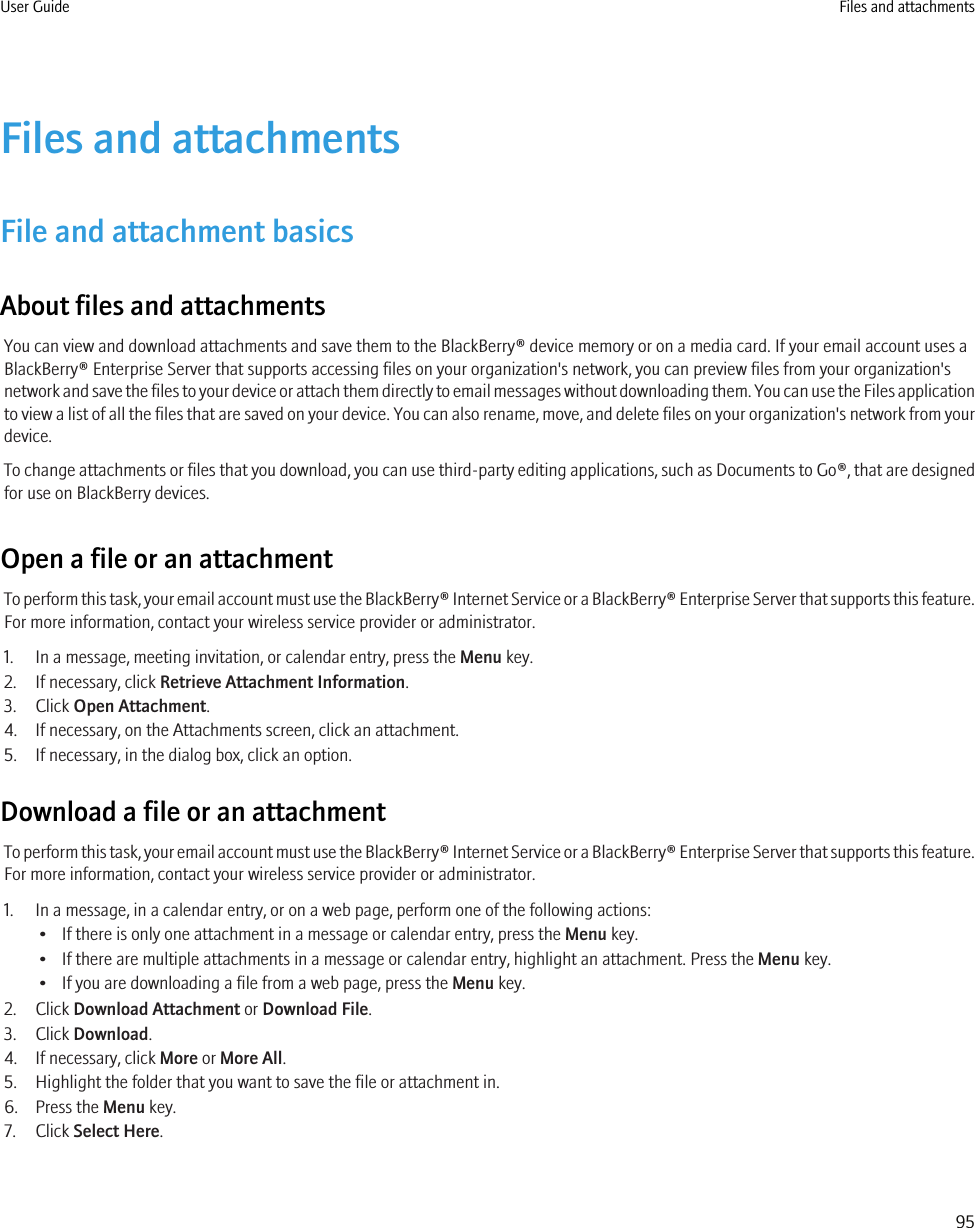 Files and attachmentsFile and attachment basicsAbout files and attachmentsYou can view and download attachments and save them to the BlackBerry® device memory or on a media card. If your email account uses aBlackBerry® Enterprise Server that supports accessing files on your organization&apos;s network, you can preview files from your organization&apos;snetwork and save the files to your device or attach them directly to email messages without downloading them. You can use the Files applicationto view a list of all the files that are saved on your device. You can also rename, move, and delete files on your organization&apos;s network from yourdevice.To change attachments or files that you download, you can use third-party editing applications, such as Documents to Go®, that are designedfor use on BlackBerry devices.Open a file or an attachmentTo perform this task, your email account must use the BlackBerry® Internet Service or a BlackBerry® Enterprise Server that supports this feature.For more information, contact your wireless service provider or administrator.1. In a message, meeting invitation, or calendar entry, press the Menu key.2. If necessary, click Retrieve Attachment Information.3. Click Open Attachment.4. If necessary, on the Attachments screen, click an attachment.5. If necessary, in the dialog box, click an option.Download a file or an attachmentTo perform this task, your email account must use the BlackBerry® Internet Service or a BlackBerry® Enterprise Server that supports this feature.For more information, contact your wireless service provider or administrator.1. In a message, in a calendar entry, or on a web page, perform one of the following actions:• If there is only one attachment in a message or calendar entry, press the Menu key.• If there are multiple attachments in a message or calendar entry, highlight an attachment. Press the Menu key.• If you are downloading a file from a web page, press the Menu key.2. Click Download Attachment or Download File.3. Click Download.4. If necessary, click More or More All.5. Highlight the folder that you want to save the file or attachment in.6. Press the Menu key.7. Click Select Here.User Guide Files and attachments95