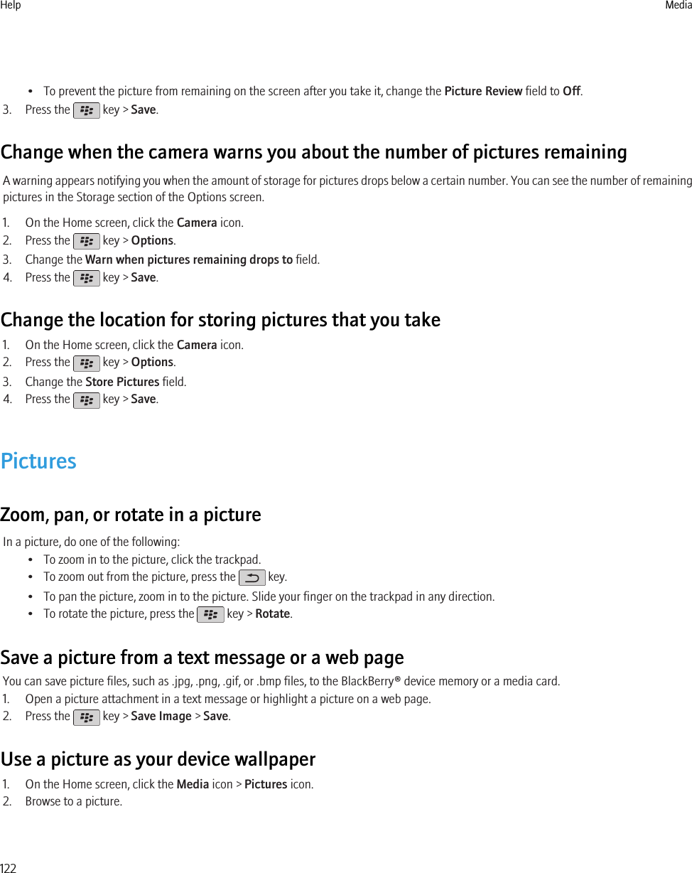 • To prevent the picture from remaining on the screen after you take it, change the Picture Review field to Off.3. Press the   key &gt; Save.Change when the camera warns you about the number of pictures remainingA warning appears notifying you when the amount of storage for pictures drops below a certain number. You can see the number of remainingpictures in the Storage section of the Options screen.1. On the Home screen, click the Camera icon.2. Press the   key &gt; Options.3. Change the Warn when pictures remaining drops to field.4. Press the   key &gt; Save.Change the location for storing pictures that you take1. On the Home screen, click the Camera icon.2. Press the   key &gt; Options.3. Change the Store Pictures field.4. Press the   key &gt; Save.PicturesZoom, pan, or rotate in a pictureIn a picture, do one of the following:• To zoom in to the picture, click the trackpad.• To zoom out from the picture, press the   key.• To pan the picture, zoom in to the picture. Slide your finger on the trackpad in any direction.• To rotate the picture, press the   key &gt; Rotate.Save a picture from a text message or a web pageYou can save picture files, such as .jpg, .png, .gif, or .bmp files, to the BlackBerry® device memory or a media card.1. Open a picture attachment in a text message or highlight a picture on a web page.2. Press the   key &gt; Save Image &gt; Save.Use a picture as your device wallpaper1. On the Home screen, click the Media icon &gt; Pictures icon.2. Browse to a picture.Help Media122