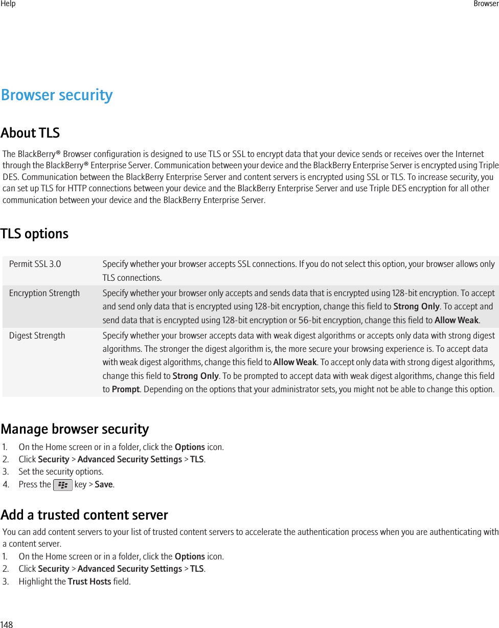 Browser securityAbout TLSThe BlackBerry® Browser configuration is designed to use TLS or SSL to encrypt data that your device sends or receives over the Internetthrough the BlackBerry® Enterprise Server. Communication between your device and the BlackBerry Enterprise Server is encrypted using TripleDES. Communication between the BlackBerry Enterprise Server and content servers is encrypted using SSL or TLS. To increase security, youcan set up TLS for HTTP connections between your device and the BlackBerry Enterprise Server and use Triple DES encryption for all othercommunication between your device and the BlackBerry Enterprise Server.TLS optionsPermit SSL 3.0 Specify whether your browser accepts SSL connections. If you do not select this option, your browser allows onlyTLS connections.Encryption Strength Specify whether your browser only accepts and sends data that is encrypted using 128-bit encryption. To acceptand send only data that is encrypted using 128-bit encryption, change this field to Strong Only. To accept andsend data that is encrypted using 128-bit encryption or 56-bit encryption, change this field to Allow Weak.Digest Strength Specify whether your browser accepts data with weak digest algorithms or accepts only data with strong digestalgorithms. The stronger the digest algorithm is, the more secure your browsing experience is. To accept datawith weak digest algorithms, change this field to Allow Weak. To accept only data with strong digest algorithms,change this field to Strong Only. To be prompted to accept data with weak digest algorithms, change this fieldto Prompt. Depending on the options that your administrator sets, you might not be able to change this option.Manage browser security1. On the Home screen or in a folder, click the Options icon.2. Click Security &gt; Advanced Security Settings &gt; TLS.3. Set the security options.4. Press the   key &gt; Save.Add a trusted content serverYou can add content servers to your list of trusted content servers to accelerate the authentication process when you are authenticating witha content server.1. On the Home screen or in a folder, click the Options icon.2. Click Security &gt; Advanced Security Settings &gt; TLS.3. Highlight the Trust Hosts field.Help Browser148