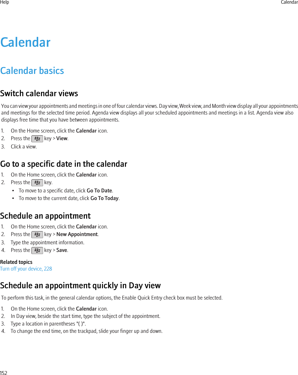 CalendarCalendar basicsSwitch calendar viewsYou can view your appointments and meetings in one of four calendar views. Day view, Week view, and Month view display all your appointmentsand meetings for the selected time period. Agenda view displays all your scheduled appointments and meetings in a list. Agenda view alsodisplays free time that you have between appointments.1. On the Home screen, click the Calendar icon.2. Press the   key &gt; View.3. Click a view.Go to a specific date in the calendar1. On the Home screen, click the Calendar icon.2. Press the   key.• To move to a specific date, click Go To Date.• To move to the current date, click Go To Today.Schedule an appointment1. On the Home screen, click the Calendar icon.2. Press the   key &gt; New Appointment.3. Type the appointment information.4. Press the   key &gt; Save.Related topicsTurn off your device, 228Schedule an appointment quickly in Day viewTo perform this task, in the general calendar options, the Enable Quick Entry check box must be selected.1. On the Home screen, click the Calendar icon.2. In Day view, beside the start time, type the subject of the appointment.3. Type a location in parentheses &quot;( )&quot;.4. To change the end time, on the trackpad, slide your finger up and down.Help Calendar152