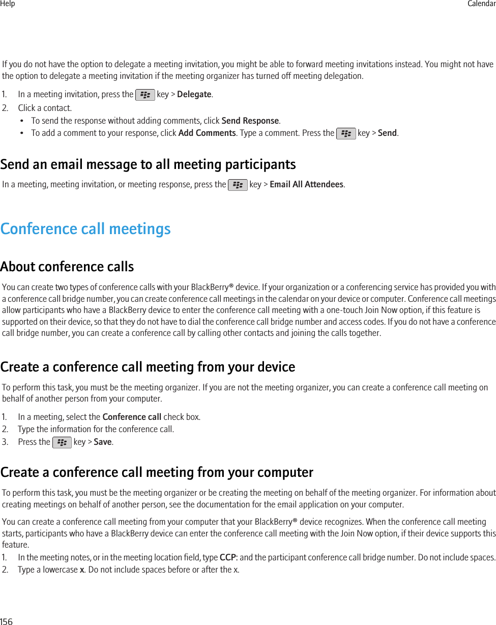 If you do not have the option to delegate a meeting invitation, you might be able to forward meeting invitations instead. You might not havethe option to delegate a meeting invitation if the meeting organizer has turned off meeting delegation.1. In a meeting invitation, press the   key &gt; Delegate.2. Click a contact.• To send the response without adding comments, click Send Response.• To add a comment to your response, click Add Comments. Type a comment. Press the   key &gt; Send.Send an email message to all meeting participantsIn a meeting, meeting invitation, or meeting response, press the   key &gt; Email All Attendees.Conference call meetingsAbout conference callsYou can create two types of conference calls with your BlackBerry® device. If your organization or a conferencing service has provided you witha conference call bridge number, you can create conference call meetings in the calendar on your device or computer. Conference call meetingsallow participants who have a BlackBerry device to enter the conference call meeting with a one-touch Join Now option, if this feature issupported on their device, so that they do not have to dial the conference call bridge number and access codes. If you do not have a conferencecall bridge number, you can create a conference call by calling other contacts and joining the calls together.Create a conference call meeting from your deviceTo perform this task, you must be the meeting organizer. If you are not the meeting organizer, you can create a conference call meeting onbehalf of another person from your computer.1. In a meeting, select the Conference call check box.2. Type the information for the conference call.3. Press the   key &gt; Save.Create a conference call meeting from your computerTo perform this task, you must be the meeting organizer or be creating the meeting on behalf of the meeting organizer. For information aboutcreating meetings on behalf of another person, see the documentation for the email application on your computer.You can create a conference call meeting from your computer that your BlackBerry® device recognizes. When the conference call meetingstarts, participants who have a BlackBerry device can enter the conference call meeting with the Join Now option, if their device supports thisfeature.1. In the meeting notes, or in the meeting location field, type CCP: and the participant conference call bridge number. Do not include spaces.2. Type a lowercase x. Do not include spaces before or after the x.Help Calendar156