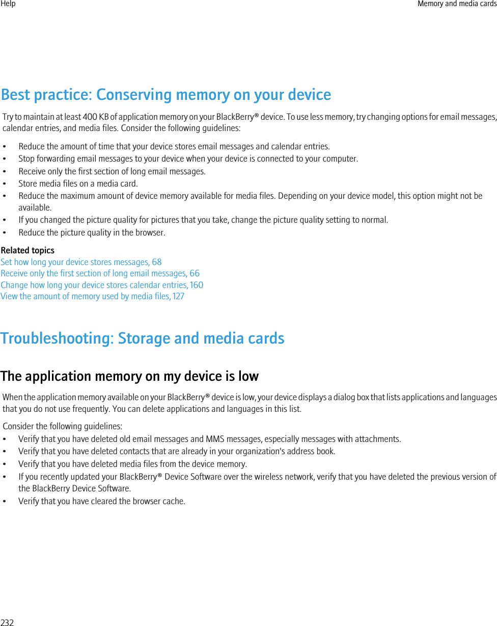 Best practice: Conserving memory on your deviceTry to maintain at least 400 KB of application memory on your BlackBerry® device. To use less memory, try changing options for email messages,calendar entries, and media files. Consider the following guidelines:• Reduce the amount of time that your device stores email messages and calendar entries.• Stop forwarding email messages to your device when your device is connected to your computer.• Receive only the first section of long email messages.• Store media files on a media card.• Reduce the maximum amount of device memory available for media files. Depending on your device model, this option might not beavailable.• If you changed the picture quality for pictures that you take, change the picture quality setting to normal.• Reduce the picture quality in the browser.Related topicsSet how long your device stores messages, 68Receive only the first section of long email messages, 66Change how long your device stores calendar entries, 160View the amount of memory used by media files, 127Troubleshooting: Storage and media cardsThe application memory on my device is lowWhen the application memory available on your BlackBerry® device is low, your device displays a dialog box that lists applications and languagesthat you do not use frequently. You can delete applications and languages in this list.Consider the following guidelines:• Verify that you have deleted old email messages and MMS messages, especially messages with attachments.• Verify that you have deleted contacts that are already in your organization&apos;s address book.• Verify that you have deleted media files from the device memory.• If you recently updated your BlackBerry® Device Software over the wireless network, verify that you have deleted the previous version ofthe BlackBerry Device Software.• Verify that you have cleared the browser cache.Help Memory and media cards232