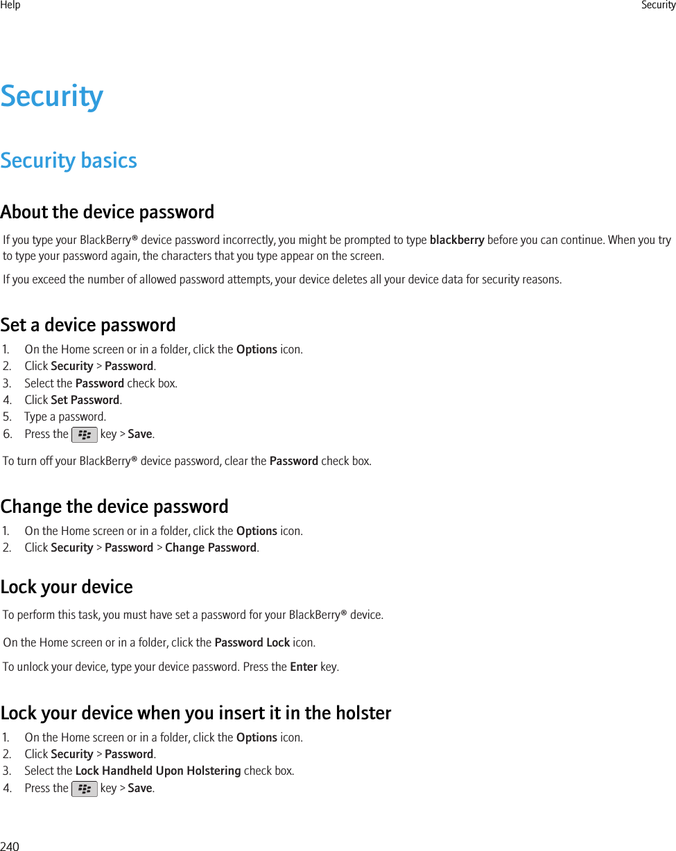 SecuritySecurity basicsAbout the device passwordIf you type your BlackBerry® device password incorrectly, you might be prompted to type blackberry before you can continue. When you tryto type your password again, the characters that you type appear on the screen.If you exceed the number of allowed password attempts, your device deletes all your device data for security reasons.Set a device password1. On the Home screen or in a folder, click the Options icon.2. Click Security &gt; Password.3. Select the Password check box.4. Click Set Password.5. Type a password.6. Press the   key &gt; Save.To turn off your BlackBerry® device password, clear the Password check box.Change the device password1. On the Home screen or in a folder, click the Options icon.2. Click Security &gt; Password &gt; Change Password.Lock your deviceTo perform this task, you must have set a password for your BlackBerry® device.On the Home screen or in a folder, click the Password Lock icon.To unlock your device, type your device password. Press the Enter key.Lock your device when you insert it in the holster1. On the Home screen or in a folder, click the Options icon.2. Click Security &gt; Password.3. Select the Lock Handheld Upon Holstering check box.4. Press the   key &gt; Save.Help Security240