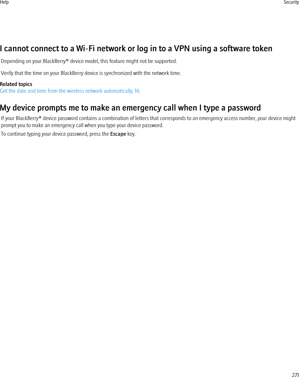 I cannot connect to a Wi-Fi network or log in to a VPN using a software tokenDepending on your BlackBerry® device model, this feature might not be supported.Verify that the time on your BlackBerry device is synchronized with the network time.Related topicsGet the date and time from the wireless network automatically, 16My device prompts me to make an emergency call when I type a passwordIf your BlackBerry® device password contains a combination of letters that corresponds to an emergency access number, your device mightprompt you to make an emergency call when you type your device password.To continue typing your device password, press the Escape key.Help Security271