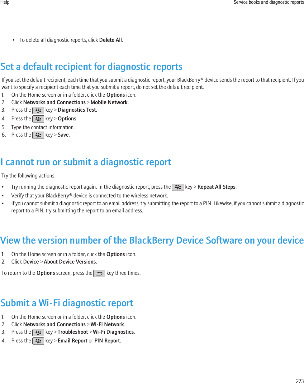 • To delete all diagnostic reports, click Delete All.Set a default recipient for diagnostic reportsIf you set the default recipient, each time that you submit a diagnostic report, your BlackBerry® device sends the report to that recipient. If youwant to specify a recipient each time that you submit a report, do not set the default recipient.1. On the Home screen or in a folder, click the Options icon.2. Click Networks and Connections &gt; Mobile Network.3. Press the   key &gt; Diagnostics Test.4. Press the   key &gt; Options.5. Type the contact information.6. Press the   key &gt; Save.I cannot run or submit a diagnostic reportTry the following actions:• Try running the diagnostic report again. In the diagnostic report, press the   key &gt; Repeat All Steps.• Verify that your BlackBerry® device is connected to the wireless network.•If you cannot submit a diagnostic report to an email address, try submitting the report to a PIN. Likewise, if you cannot submit a diagnosticreport to a PIN, try submitting the report to an email address.View the version number of the BlackBerry Device Software on your device1. On the Home screen or in a folder, click the Options icon.2. Click Device &gt; About Device Versions.To return to the Options screen, press the   key three times.Submit a Wi-Fi diagnostic report1. On the Home screen or in a folder, click the Options icon.2. Click Networks and Connections &gt; Wi-Fi Network.3. Press the   key &gt; Troubleshoot &gt; Wi-Fi Diagnostics.4. Press the   key &gt; Email Report or PIN Report.Help Service books and diagnostic reports273