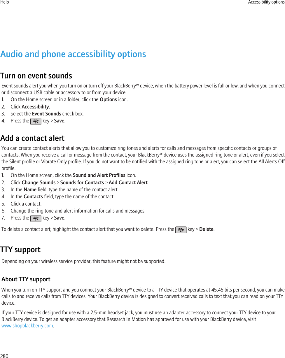 Audio and phone accessibility optionsTurn on event soundsEvent sounds alert you when you turn on or turn off your BlackBerry® device, when the battery power level is full or low, and when you connector disconnect a USB cable or accessory to or from your device.1. On the Home screen or in a folder, click the Options icon.2. Click Accessibility.3. Select the Event Sounds check box.4. Press the   key &gt; Save.Add a contact alertYou can create contact alerts that allow you to customize ring tones and alerts for calls and messages from specific contacts or groups ofcontacts. When you receive a call or message from the contact, your BlackBerry® device uses the assigned ring tone or alert, even if you selectthe Silent profile or Vibrate Only profile. If you do not want to be notified with the assigned ring tone or alert, you can select the All Alerts Offprofile.1. On the Home screen, click the Sound and Alert Profiles icon.2. Click Change Sounds &gt; Sounds for Contacts &gt; Add Contact Alert.3. In the Name field, type the name of the contact alert.4. In the Contacts field, type the name of the contact.5. Click a contact.6. Change the ring tone and alert information for calls and messages.7. Press the   key &gt; Save.To delete a contact alert, highlight the contact alert that you want to delete. Press the   key &gt; Delete.TTY supportDepending on your wireless service provider, this feature might not be supported.About TTY supportWhen you turn on TTY support and you connect your BlackBerry® device to a TTY device that operates at 45.45 bits per second, you can makecalls to and receive calls from TTY devices. Your BlackBerry device is designed to convert received calls to text that you can read on your TTYdevice.If your TTY device is designed for use with a 2.5-mm headset jack, you must use an adapter accessory to connect your TTY device to yourBlackBerry device. To get an adapter accessory that Research In Motion has approved for use with your BlackBerry device, visitwww.shopblackberry.com.Help Accessibility options280