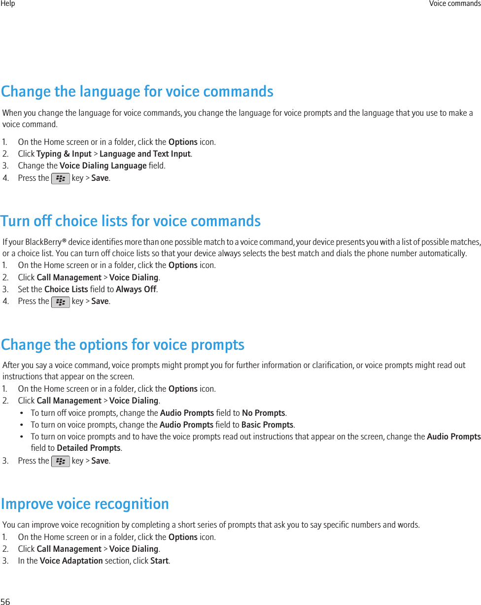 Change the language for voice commandsWhen you change the language for voice commands, you change the language for voice prompts and the language that you use to make avoice command.1. On the Home screen or in a folder, click the Options icon.2. Click Typing &amp; Input &gt; Language and Text Input.3. Change the Voice Dialing Language field.4. Press the   key &gt; Save.Turn off choice lists for voice commandsIf your BlackBerry® device identifies more than one possible match to a voice command, your device presents you with a list of possible matches,or a choice list. You can turn off choice lists so that your device always selects the best match and dials the phone number automatically.1. On the Home screen or in a folder, click the Options icon.2. Click Call Management &gt; Voice Dialing.3. Set the Choice Lists field to Always Off.4. Press the   key &gt; Save.Change the options for voice promptsAfter you say a voice command, voice prompts might prompt you for further information or clarification, or voice prompts might read outinstructions that appear on the screen.1. On the Home screen or in a folder, click the Options icon.2. Click Call Management &gt; Voice Dialing.• To turn off voice prompts, change the Audio Prompts field to No Prompts.• To turn on voice prompts, change the Audio Prompts field to Basic Prompts.• To turn on voice prompts and to have the voice prompts read out instructions that appear on the screen, change the Audio Promptsfield to Detailed Prompts.3. Press the   key &gt; Save.Improve voice recognitionYou can improve voice recognition by completing a short series of prompts that ask you to say specific numbers and words.1. On the Home screen or in a folder, click the Options icon.2. Click Call Management &gt; Voice Dialing.3. In the Voice Adaptation section, click Start.Help Voice commands56