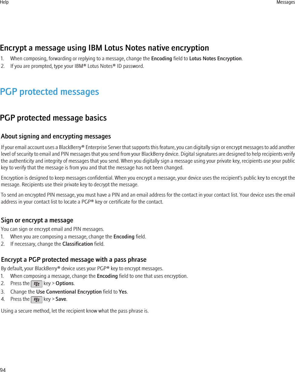 Encrypt a message using IBM Lotus Notes native encryption1. When composing, forwarding or replying to a message, change the Encoding field to Lotus Notes Encryption.2. If you are prompted, type your IBM® Lotus Notes® ID password.PGP protected messagesPGP protected message basicsAbout signing and encrypting messagesIf your email account uses a BlackBerry® Enterprise Server that supports this feature, you can digitally sign or encrypt messages to add anotherlevel of security to email and PIN messages that you send from your BlackBerry device. Digital signatures are designed to help recipients verifythe authenticity and integrity of messages that you send. When you digitally sign a message using your private key, recipients use your publickey to verify that the message is from you and that the message has not been changed.Encryption is designed to keep messages confidential. When you encrypt a message, your device uses the recipient’s public key to encrypt themessage. Recipients use their private key to decrypt the message.To send an encrypted PIN message, you must have a PIN and an email address for the contact in your contact list. Your device uses the emailaddress in your contact list to locate a PGP® key or certificate for the contact.Sign or encrypt a messageYou can sign or encrypt email and PIN messages.1. When you are composing a message, change the Encoding field.2. If necessary, change the Classification field.Encrypt a PGP protected message with a pass phraseBy default, your BlackBerry® device uses your PGP® key to encrypt messages.1. When composing a message, change the Encoding field to one that uses encryption.2. Press the   key &gt; Options.3. Change the Use Conventional Encryption field to Yes.4. Press the   key &gt; Save.Using a secure method, let the recipient know what the pass phrase is.Help Messages94