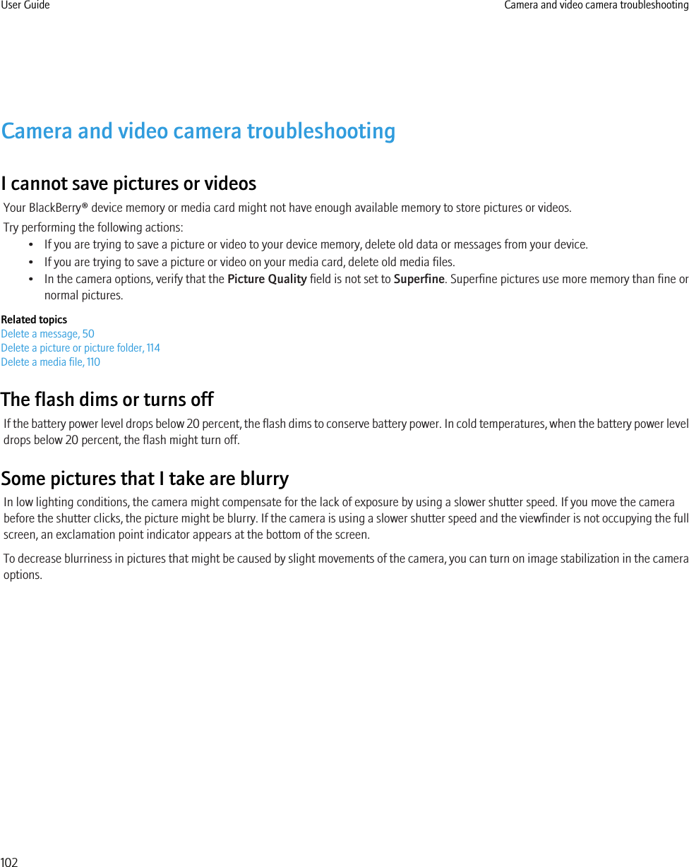 Camera and video camera troubleshootingI cannot save pictures or videosYour BlackBerry® device memory or media card might not have enough available memory to store pictures or videos.Try performing the following actions:• If you are trying to save a picture or video to your device memory, delete old data or messages from your device.• If you are trying to save a picture or video on your media card, delete old media files.• In the camera options, verify that the Picture Quality field is not set to Superfine. Superfine pictures use more memory than fine ornormal pictures.Related topicsDelete a message, 50Delete a picture or picture folder, 114Delete a media file, 110The flash dims or turns offIf the battery power level drops below 20 percent, the flash dims to conserve battery power. In cold temperatures, when the battery power leveldrops below 20 percent, the flash might turn off.Some pictures that I take are blurryIn low lighting conditions, the camera might compensate for the lack of exposure by using a slower shutter speed. If you move the camerabefore the shutter clicks, the picture might be blurry. If the camera is using a slower shutter speed and the viewfinder is not occupying the fullscreen, an exclamation point indicator appears at the bottom of the screen.To decrease blurriness in pictures that might be caused by slight movements of the camera, you can turn on image stabilization in the cameraoptions.User Guide Camera and video camera troubleshooting102
