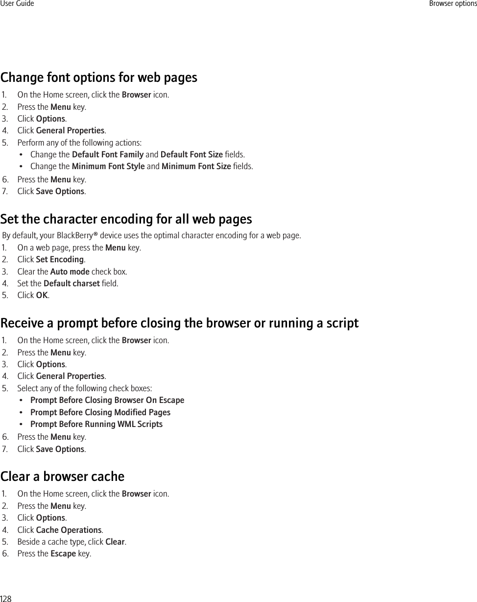 Change font options for web pages1. On the Home screen, click the Browser icon.2. Press the Menu key.3. Click Options.4. Click General Properties.5. Perform any of the following actions:• Change the Default Font Family and Default Font Size fields.• Change the Minimum Font Style and Minimum Font Size fields.6. Press the Menu key.7. Click Save Options.Set the character encoding for all web pagesBy default, your BlackBerry® device uses the optimal character encoding for a web page.1. On a web page, press the Menu key.2. Click Set Encoding.3. Clear the Auto mode check box.4. Set the Default charset field.5. Click OK.Receive a prompt before closing the browser or running a script1. On the Home screen, click the Browser icon.2. Press the Menu key.3. Click Options.4. Click General Properties.5. Select any of the following check boxes:•Prompt Before Closing Browser On Escape•Prompt Before Closing Modified Pages•Prompt Before Running WML Scripts6. Press the Menu key.7. Click Save Options.Clear a browser cache1. On the Home screen, click the Browser icon.2. Press the Menu key.3. Click Options.4. Click Cache Operations.5. Beside a cache type, click Clear.6. Press the Escape key.User Guide Browser options128