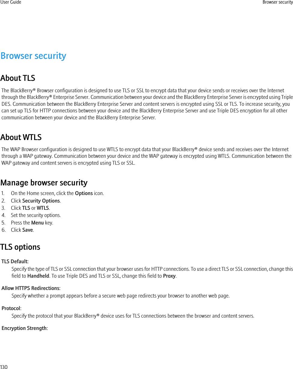 Browser securityAbout TLSThe BlackBerry® Browser configuration is designed to use TLS or SSL to encrypt data that your device sends or receives over the Internetthrough the BlackBerry® Enterprise Server. Communication between your device and the BlackBerry Enterprise Server is encrypted using TripleDES. Communication between the BlackBerry Enterprise Server and content servers is encrypted using SSL or TLS. To increase security, youcan set up TLS for HTTP connections between your device and the BlackBerry Enterprise Server and use Triple DES encryption for all othercommunication between your device and the BlackBerry Enterprise Server.About WTLSThe WAP Browser configuration is designed to use WTLS to encrypt data that your BlackBerry® device sends and receives over the Internetthrough a WAP gateway. Communication between your device and the WAP gateway is encrypted using WTLS. Communication between theWAP gateway and content servers is encrypted using TLS or SSL.Manage browser security1. On the Home screen, click the Options icon.2. Click Security Options.3. Click TLS or WTLS.4. Set the security options.5. Press the Menu key.6. Click Save.TLS optionsTLS Default:Specify the type of TLS or SSL connection that your browser uses for HTTP connections. To use a direct TLS or SSL connection, change thisfield to Handheld. To use Triple DES and TLS or SSL, change this field to Proxy.Allow HTTPS Redirections:Specify whether a prompt appears before a secure web page redirects your browser to another web page.Protocol:Specify the protocol that your BlackBerry® device uses for TLS connections between the browser and content servers.Encryption Strength:User Guide Browser security130