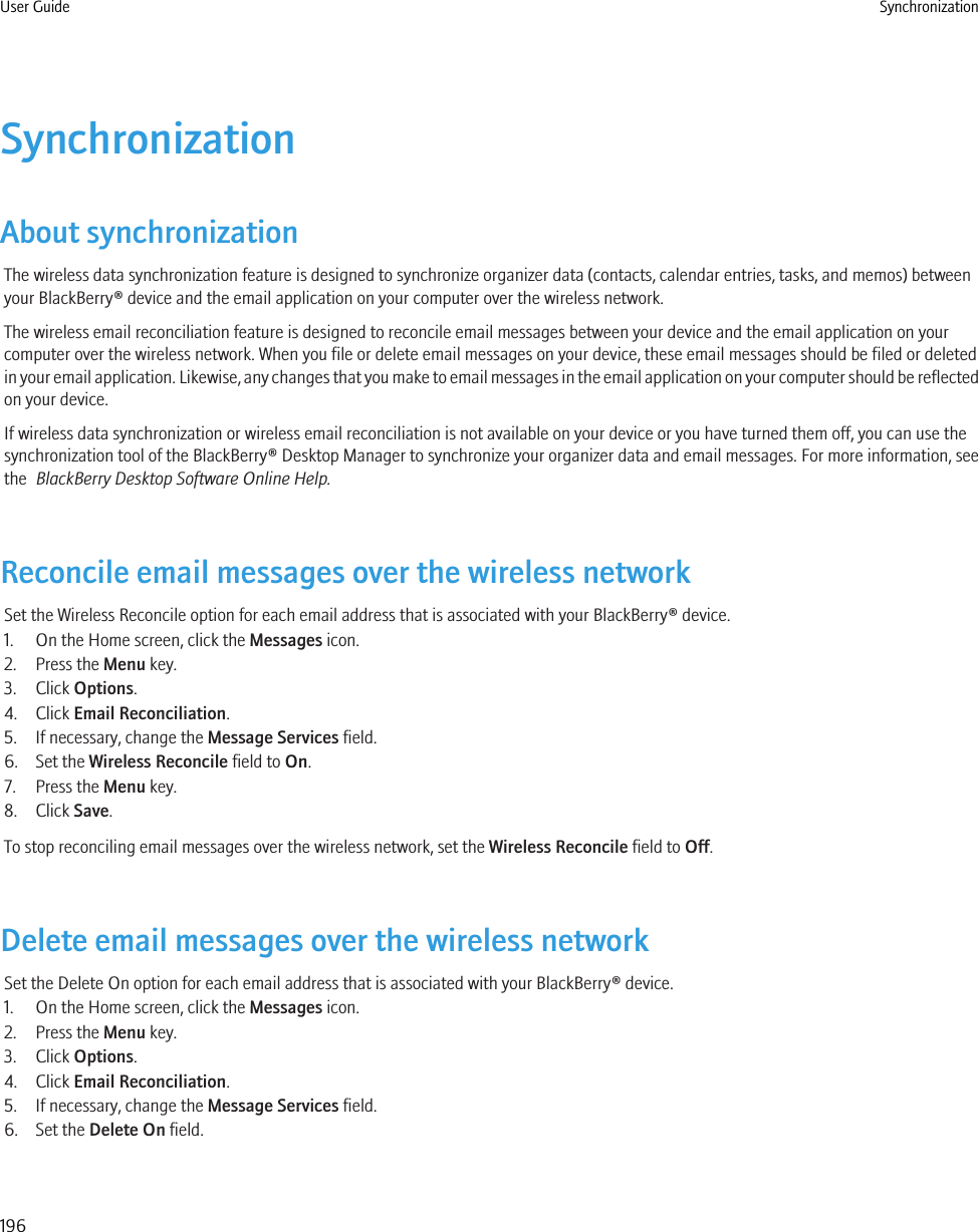 SynchronizationAbout synchronizationThe wireless data synchronization feature is designed to synchronize organizer data (contacts, calendar entries, tasks, and memos) betweenyour BlackBerry® device and the email application on your computer over the wireless network.The wireless email reconciliation feature is designed to reconcile email messages between your device and the email application on yourcomputer over the wireless network. When you file or delete email messages on your device, these email messages should be filed or deletedin your email application. Likewise, any changes that you make to email messages in the email application on your computer should be reflectedon your device.If wireless data synchronization or wireless email reconciliation is not available on your device or you have turned them off, you can use thesynchronization tool of the BlackBerry® Desktop Manager to synchronize your organizer data and email messages. For more information, seethe  BlackBerry Desktop Software Online Help.Reconcile email messages over the wireless networkSet the Wireless Reconcile option for each email address that is associated with your BlackBerry® device.1. On the Home screen, click the Messages icon.2. Press the Menu key.3. Click Options.4. Click Email Reconciliation.5. If necessary, change the Message Services field.6. Set the Wireless Reconcile field to On.7. Press the Menu key.8. Click Save.To stop reconciling email messages over the wireless network, set the Wireless Reconcile field to Off.Delete email messages over the wireless networkSet the Delete On option for each email address that is associated with your BlackBerry® device.1. On the Home screen, click the Messages icon.2. Press the Menu key.3. Click Options.4. Click Email Reconciliation.5. If necessary, change the Message Services field.6. Set the Delete On field.User Guide Synchronization196