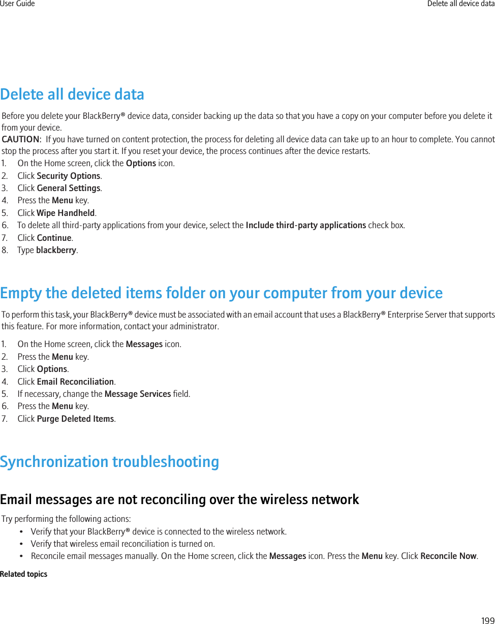 Delete all device dataBefore you delete your BlackBerry® device data, consider backing up the data so that you have a copy on your computer before you delete itfrom your device.CAUTION:  If you have turned on content protection, the process for deleting all device data can take up to an hour to complete. You cannotstop the process after you start it. If you reset your device, the process continues after the device restarts.1. On the Home screen, click the Options icon.2. Click Security Options.3. Click General Settings.4. Press the Menu key.5. Click Wipe Handheld.6. To delete all third-party applications from your device, select the Include third-party applications check box.7. Click Continue.8. Type blackberry.Empty the deleted items folder on your computer from your deviceTo perform this task, your BlackBerry® device must be associated with an email account that uses a BlackBerry® Enterprise Server that supportsthis feature. For more information, contact your administrator.1. On the Home screen, click the Messages icon.2. Press the Menu key.3. Click Options.4. Click Email Reconciliation.5. If necessary, change the Message Services field.6. Press the Menu key.7. Click Purge Deleted Items.Synchronization troubleshootingEmail messages are not reconciling over the wireless networkTry performing the following actions:• Verify that your BlackBerry® device is connected to the wireless network.• Verify that wireless email reconciliation is turned on.• Reconcile email messages manually. On the Home screen, click the Messages icon. Press the Menu key. Click Reconcile Now.Related topicsUser Guide Delete all device data199