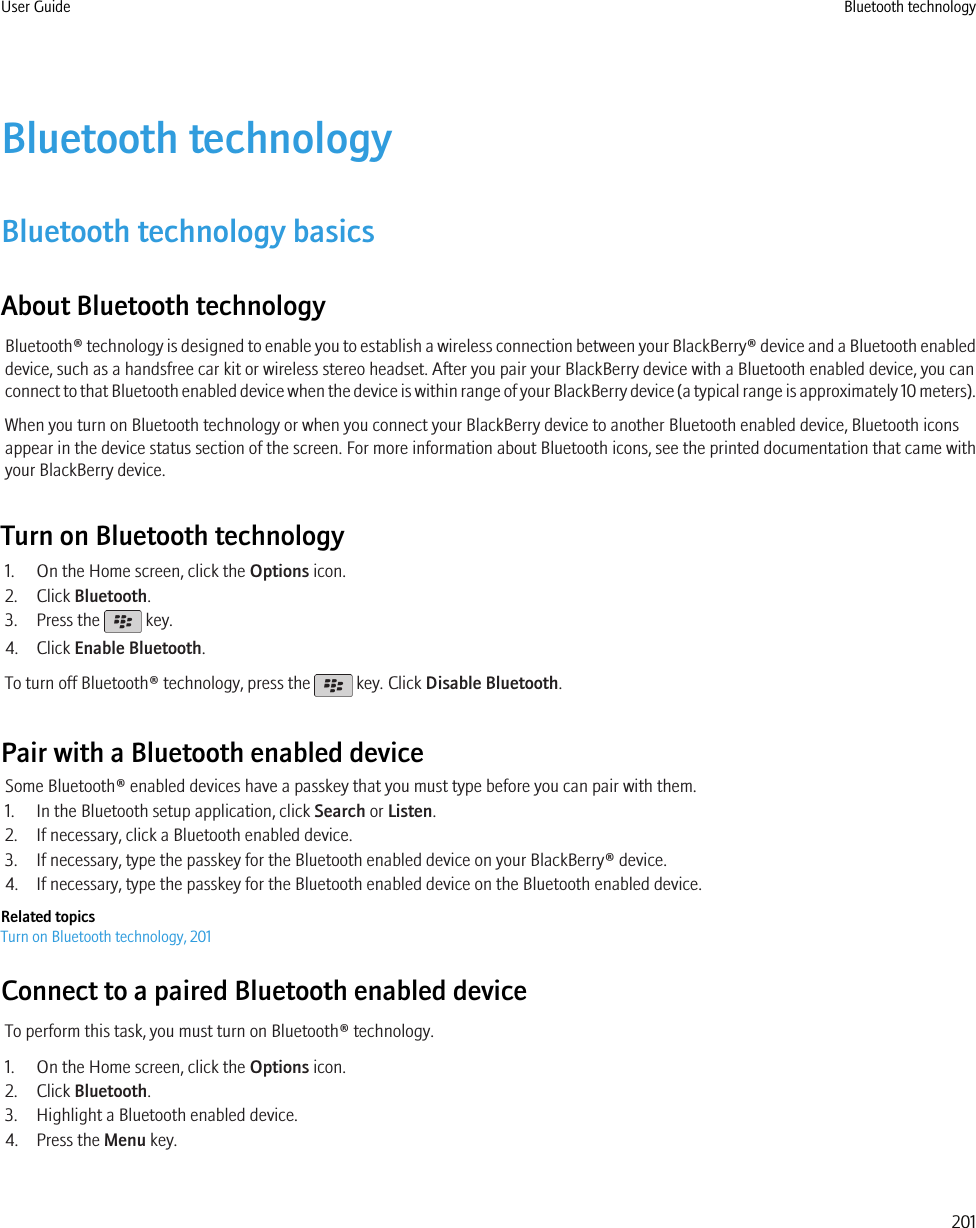Bluetooth technologyBluetooth technology basicsAbout Bluetooth technologyBluetooth® technology is designed to enable you to establish a wireless connection between your BlackBerry® device and a Bluetooth enableddevice, such as a handsfree car kit or wireless stereo headset. After you pair your BlackBerry device with a Bluetooth enabled device, you canconnect to that Bluetooth enabled device when the device is within range of your BlackBerry device (a typical range is approximately 10 meters).When you turn on Bluetooth technology or when you connect your BlackBerry device to another Bluetooth enabled device, Bluetooth iconsappear in the device status section of the screen. For more information about Bluetooth icons, see the printed documentation that came withyour BlackBerry device.Turn on Bluetooth technology1. On the Home screen, click the Options icon.2. Click Bluetooth.3. Press the   key.4. Click Enable Bluetooth.To turn off Bluetooth® technology, press the   key. Click Disable Bluetooth.Pair with a Bluetooth enabled deviceSome Bluetooth® enabled devices have a passkey that you must type before you can pair with them.1. In the Bluetooth setup application, click Search or Listen.2. If necessary, click a Bluetooth enabled device.3. If necessary, type the passkey for the Bluetooth enabled device on your BlackBerry® device.4. If necessary, type the passkey for the Bluetooth enabled device on the Bluetooth enabled device.Related topicsTurn on Bluetooth technology, 201Connect to a paired Bluetooth enabled deviceTo perform this task, you must turn on Bluetooth® technology.1. On the Home screen, click the Options icon.2. Click Bluetooth.3. Highlight a Bluetooth enabled device.4. Press the Menu key.User Guide Bluetooth technology201