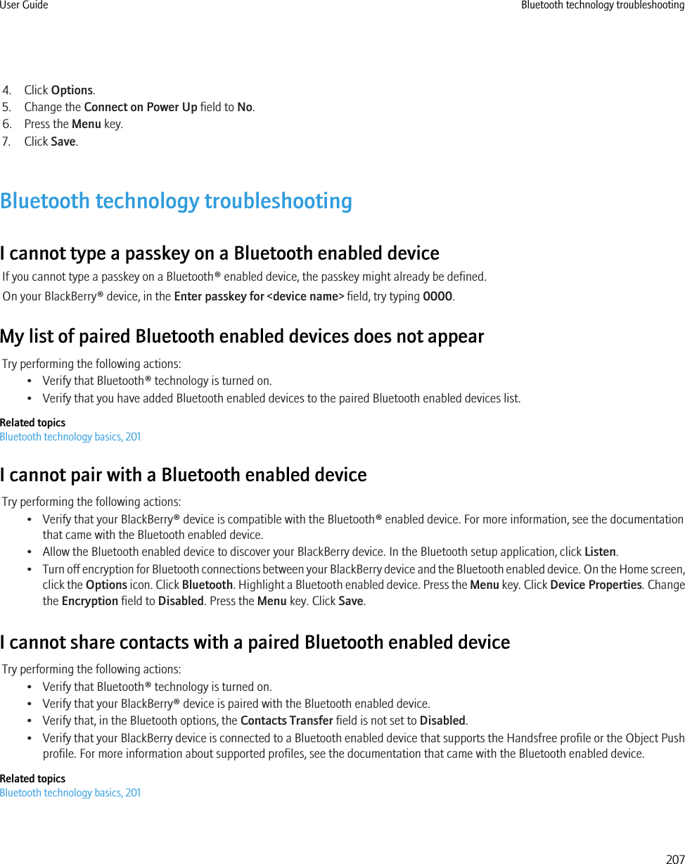 4. Click Options.5. Change the Connect on Power Up field to No.6. Press the Menu key.7. Click Save.Bluetooth technology troubleshootingI cannot type a passkey on a Bluetooth enabled deviceIf you cannot type a passkey on a Bluetooth® enabled device, the passkey might already be defined.On your BlackBerry® device, in the Enter passkey for &lt;device name&gt; field, try typing 0000.My list of paired Bluetooth enabled devices does not appearTry performing the following actions:• Verify that Bluetooth® technology is turned on.• Verify that you have added Bluetooth enabled devices to the paired Bluetooth enabled devices list.Related topicsBluetooth technology basics, 201I cannot pair with a Bluetooth enabled deviceTry performing the following actions:• Verify that your BlackBerry® device is compatible with the Bluetooth® enabled device. For more information, see the documentationthat came with the Bluetooth enabled device.• Allow the Bluetooth enabled device to discover your BlackBerry device. In the Bluetooth setup application, click Listen.•Turn off encryption for Bluetooth connections between your BlackBerry device and the Bluetooth enabled device. On the Home screen,click the Options icon. Click Bluetooth. Highlight a Bluetooth enabled device. Press the Menu key. Click Device Properties. Changethe Encryption field to Disabled. Press the Menu key. Click Save.I cannot share contacts with a paired Bluetooth enabled deviceTry performing the following actions:• Verify that Bluetooth® technology is turned on.• Verify that your BlackBerry® device is paired with the Bluetooth enabled device.• Verify that, in the Bluetooth options, the Contacts Transfer field is not set to Disabled.•Verify that your BlackBerry device is connected to a Bluetooth enabled device that supports the Handsfree profile or the Object Pushprofile. For more information about supported profiles, see the documentation that came with the Bluetooth enabled device.Related topicsBluetooth technology basics, 201User Guide Bluetooth technology troubleshooting207