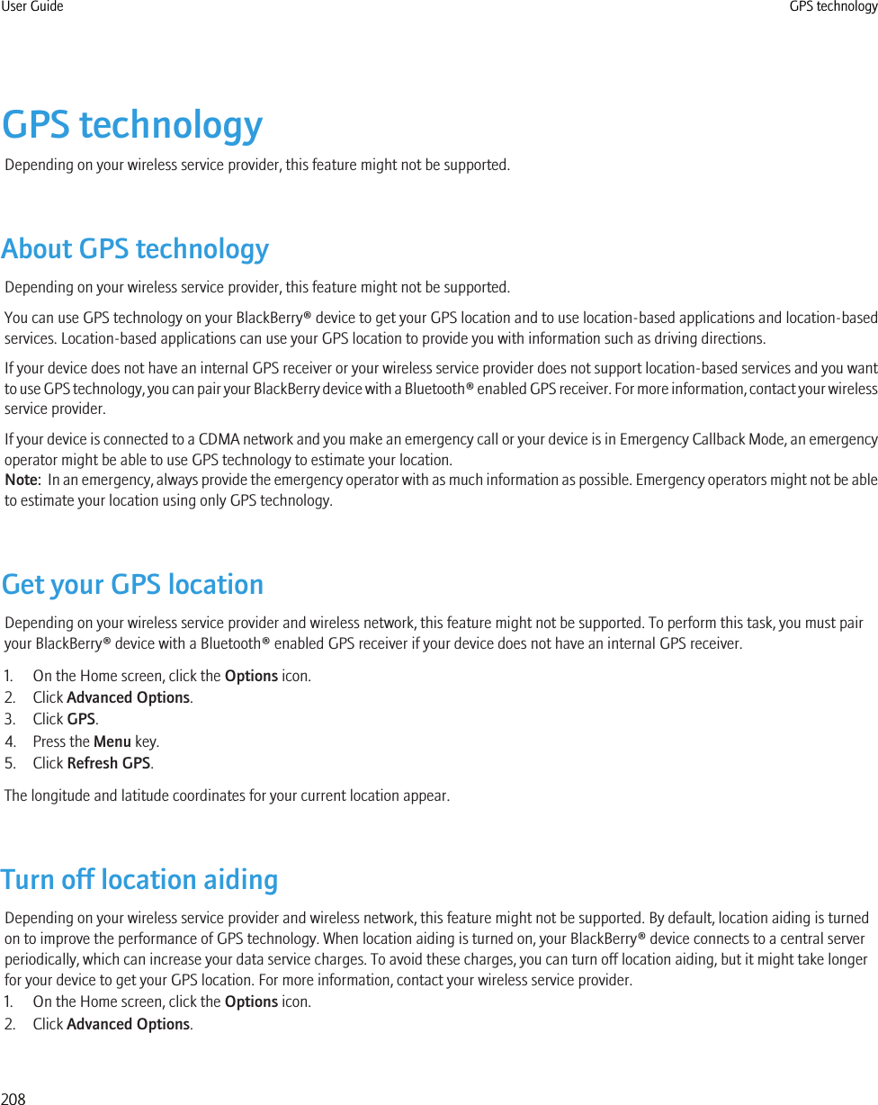 GPS technologyDepending on your wireless service provider, this feature might not be supported.About GPS technologyDepending on your wireless service provider, this feature might not be supported.You can use GPS technology on your BlackBerry® device to get your GPS location and to use location-based applications and location-basedservices. Location-based applications can use your GPS location to provide you with information such as driving directions.If your device does not have an internal GPS receiver or your wireless service provider does not support location-based services and you wantto use GPS technology, you can pair your BlackBerry device with a Bluetooth® enabled GPS receiver. For more information, contact your wirelessservice provider.If your device is connected to a CDMA network and you make an emergency call or your device is in Emergency Callback Mode, an emergencyoperator might be able to use GPS technology to estimate your location.Note:  In an emergency, always provide the emergency operator with as much information as possible. Emergency operators might not be ableto estimate your location using only GPS technology.Get your GPS locationDepending on your wireless service provider and wireless network, this feature might not be supported. To perform this task, you must pairyour BlackBerry® device with a Bluetooth® enabled GPS receiver if your device does not have an internal GPS receiver.1. On the Home screen, click the Options icon.2. Click Advanced Options.3. Click GPS.4. Press the Menu key.5. Click Refresh GPS.The longitude and latitude coordinates for your current location appear.Turn off location aidingDepending on your wireless service provider and wireless network, this feature might not be supported. By default, location aiding is turnedon to improve the performance of GPS technology. When location aiding is turned on, your BlackBerry® device connects to a central serverperiodically, which can increase your data service charges. To avoid these charges, you can turn off location aiding, but it might take longerfor your device to get your GPS location. For more information, contact your wireless service provider.1. On the Home screen, click the Options icon.2. Click Advanced Options.User Guide GPS technology208