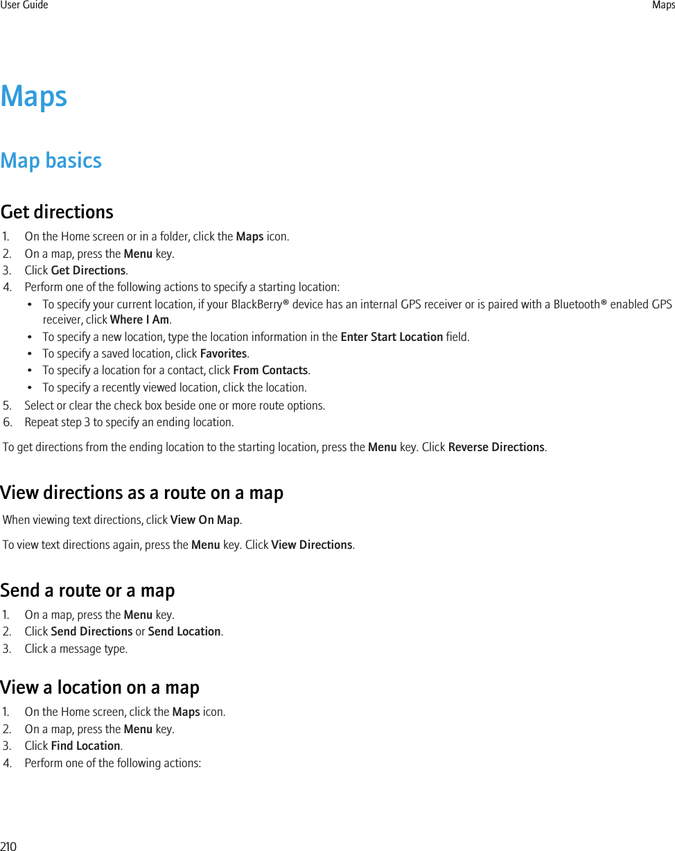MapsMap basicsGet directions1. On the Home screen or in a folder, click the Maps icon.2. On a map, press the Menu key.3. Click Get Directions.4. Perform one of the following actions to specify a starting location:• To specify your current location, if your BlackBerry® device has an internal GPS receiver or is paired with a Bluetooth® enabled GPSreceiver, click Where I Am.• To specify a new location, type the location information in the Enter Start Location field.• To specify a saved location, click Favorites.• To specify a location for a contact, click From Contacts.• To specify a recently viewed location, click the location.5. Select or clear the check box beside one or more route options.6. Repeat step 3 to specify an ending location.To get directions from the ending location to the starting location, press the Menu key. Click Reverse Directions.View directions as a route on a mapWhen viewing text directions, click View On Map.To view text directions again, press the Menu key. Click View Directions.Send a route or a map1. On a map, press the Menu key.2. Click Send Directions or Send Location.3. Click a message type.View a location on a map1. On the Home screen, click the Maps icon.2. On a map, press the Menu key.3. Click Find Location.4. Perform one of the following actions:User Guide Maps210