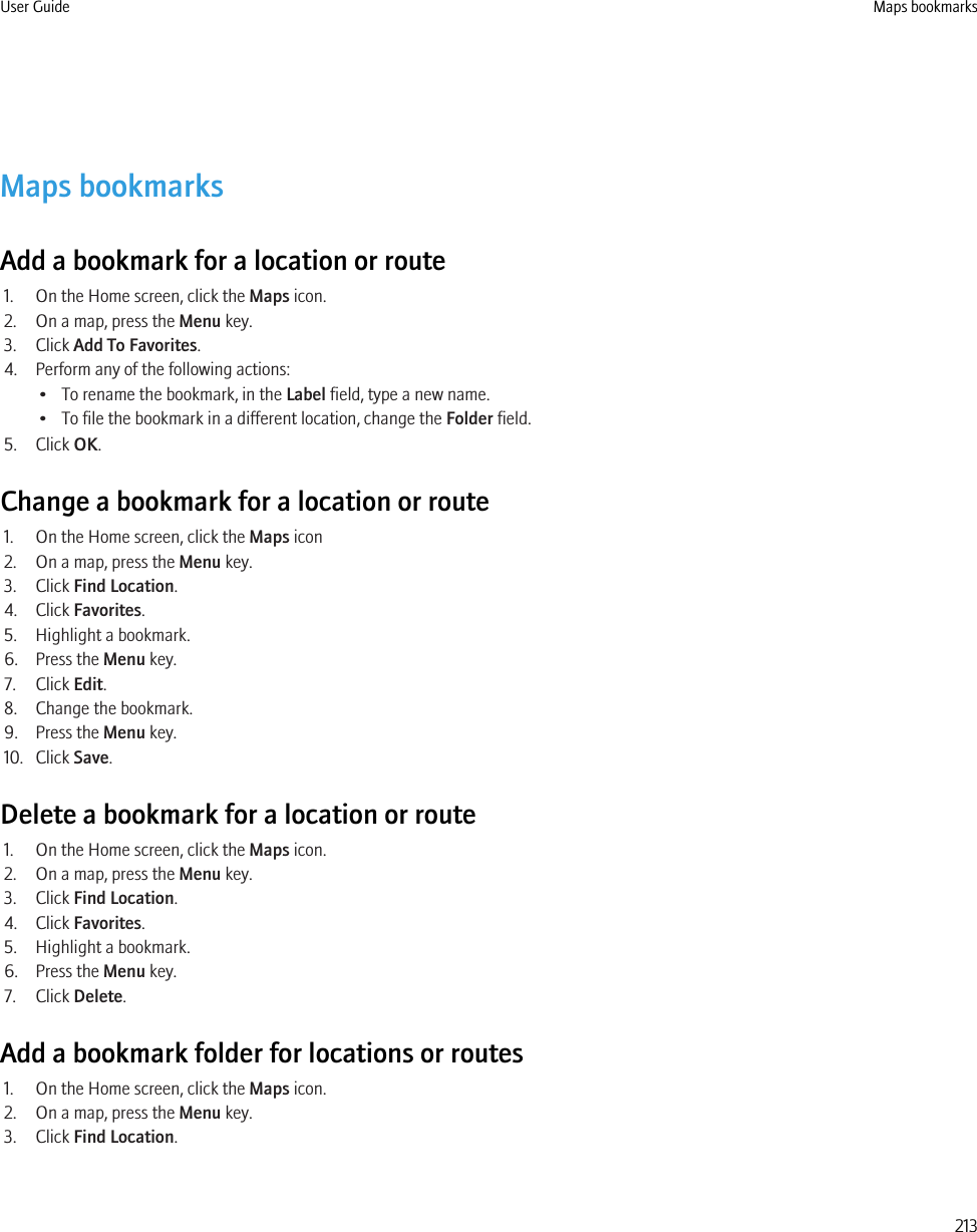 Maps bookmarksAdd a bookmark for a location or route1. On the Home screen, click the Maps icon.2. On a map, press the Menu key.3. Click Add To Favorites.4. Perform any of the following actions:• To rename the bookmark, in the Label field, type a new name.• To file the bookmark in a different location, change the Folder field.5. Click OK.Change a bookmark for a location or route1. On the Home screen, click the Maps icon2. On a map, press the Menu key.3. Click Find Location.4. Click Favorites.5. Highlight a bookmark.6. Press the Menu key.7. Click Edit.8. Change the bookmark.9. Press the Menu key.10. Click Save.Delete a bookmark for a location or route1. On the Home screen, click the Maps icon.2. On a map, press the Menu key.3. Click Find Location.4. Click Favorites.5. Highlight a bookmark.6. Press the Menu key.7. Click Delete.Add a bookmark folder for locations or routes1. On the Home screen, click the Maps icon.2. On a map, press the Menu key.3. Click Find Location.User Guide Maps bookmarks213