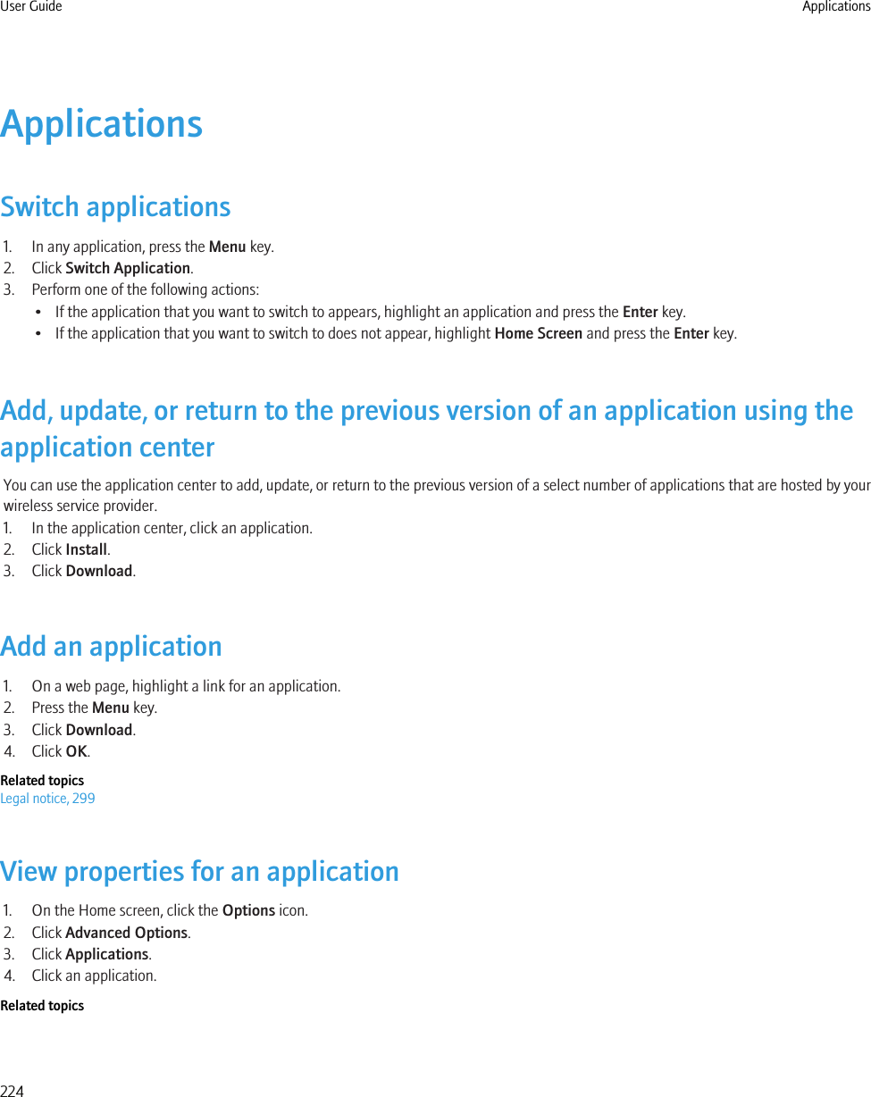 ApplicationsSwitch applications1. In any application, press the Menu key.2. Click Switch Application.3. Perform one of the following actions:• If the application that you want to switch to appears, highlight an application and press the Enter key.• If the application that you want to switch to does not appear, highlight Home Screen and press the Enter key.Add, update, or return to the previous version of an application using theapplication centerYou can use the application center to add, update, or return to the previous version of a select number of applications that are hosted by yourwireless service provider.1. In the application center, click an application.2. Click Install.3. Click Download.Add an application1. On a web page, highlight a link for an application.2. Press the Menu key.3. Click Download.4. Click OK.Related topicsLegal notice, 299View properties for an application1. On the Home screen, click the Options icon.2. Click Advanced Options.3. Click Applications.4. Click an application.Related topicsUser Guide Applications224