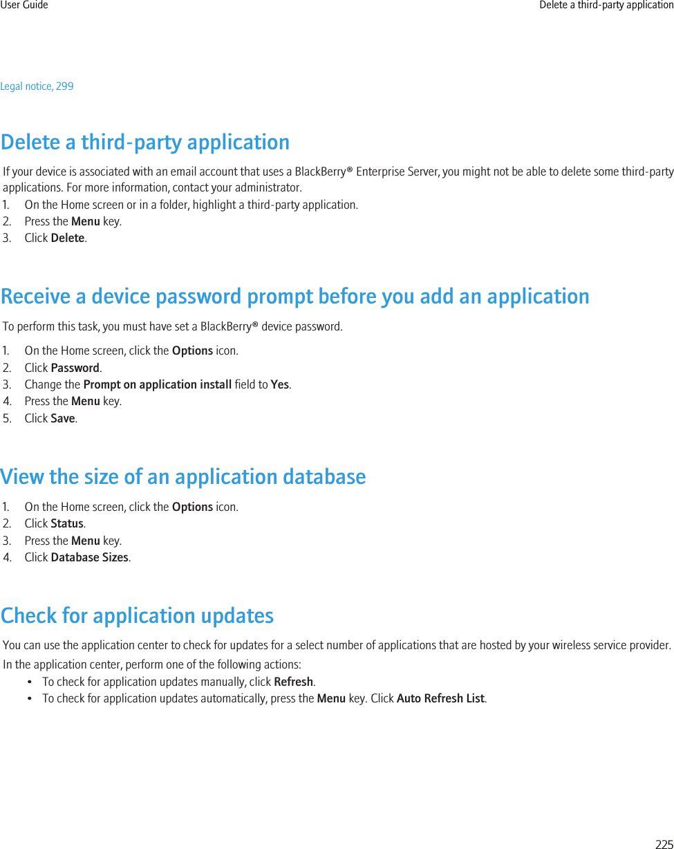 Legal notice, 299Delete a third-party applicationIf your device is associated with an email account that uses a BlackBerry® Enterprise Server, you might not be able to delete some third-partyapplications. For more information, contact your administrator.1. On the Home screen or in a folder, highlight a third-party application.2. Press the Menu key.3. Click Delete.Receive a device password prompt before you add an applicationTo perform this task, you must have set a BlackBerry® device password.1. On the Home screen, click the Options icon.2. Click Password.3. Change the Prompt on application install field to Yes.4. Press the Menu key.5. Click Save.View the size of an application database1. On the Home screen, click the Options icon.2. Click Status.3. Press the Menu key.4. Click Database Sizes.Check for application updatesYou can use the application center to check for updates for a select number of applications that are hosted by your wireless service provider.In the application center, perform one of the following actions:• To check for application updates manually, click Refresh.• To check for application updates automatically, press the Menu key. Click Auto Refresh List.User Guide Delete a third-party application225