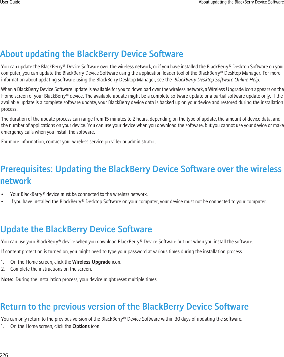 About updating the BlackBerry Device SoftwareYou can update the BlackBerry® Device Software over the wireless network, or if you have installed the BlackBerry® Desktop Software on yourcomputer, you can update the BlackBerry Device Software using the application loader tool of the BlackBerry® Desktop Manager. For moreinformation about updating software using the BlackBerry Desktop Manager, see the  BlackBerry Desktop Software Online Help.When a BlackBerry Device Software update is available for you to download over the wireless network, a Wireless Upgrade icon appears on theHome screen of your BlackBerry® device. The available update might be a complete software update or a partial software update only. If theavailable update is a complete software update, your BlackBerry device data is backed up on your device and restored during the installationprocess.The duration of the update process can range from 15 minutes to 2 hours, depending on the type of update, the amount of device data, andthe number of applications on your device. You can use your device when you download the software, but you cannot use your device or makeemergency calls when you install the software.For more information, contact your wireless service provider or administrator.Prerequisites: Updating the BlackBerry Device Software over the wirelessnetwork• Your BlackBerry® device must be connected to the wireless network.• If you have installed the BlackBerry® Desktop Software on your computer, your device must not be connected to your computer.Update the BlackBerry Device SoftwareYou can use your BlackBerry® device when you download BlackBerry® Device Software but not when you install the software.If content protection is turned on, you might need to type your password at various times during the installation process.1. On the Home screen, click the Wireless Upgrade icon.2. Complete the instructions on the screen.Note:  During the installation process, your device might reset multiple times.Return to the previous version of the BlackBerry Device SoftwareYou can only return to the previous version of the BlackBerry® Device Software within 30 days of updating the software.1. On the Home screen, click the Options icon.User Guide About updating the BlackBerry Device Software226