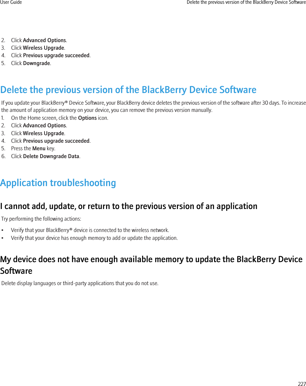 2. Click Advanced Options.3. Click Wireless Upgrade.4. Click Previous upgrade succeeded.5. Click Downgrade.Delete the previous version of the BlackBerry Device SoftwareIf you update your BlackBerry® Device Software, your BlackBerry device deletes the previous version of the software after 30 days. To increasethe amount of application memory on your device, you can remove the previous version manually.1. On the Home screen, click the Options icon.2. Click Advanced Options.3. Click Wireless Upgrade.4. Click Previous upgrade succeeded.5. Press the Menu key.6. Click Delete Downgrade Data.Application troubleshootingI cannot add, update, or return to the previous version of an applicationTry performing the following actions:• Verify that your BlackBerry® device is connected to the wireless network.• Verify that your device has enough memory to add or update the application.My device does not have enough available memory to update the BlackBerry DeviceSoftwareDelete display languages or third-party applications that you do not use.User Guide Delete the previous version of the BlackBerry Device Software227