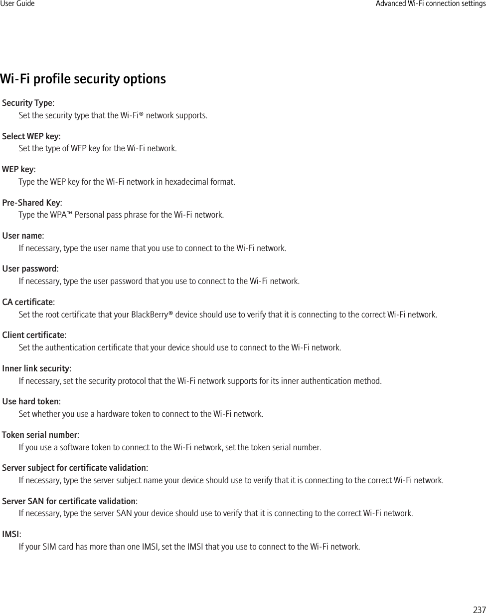 Wi-Fi profile security optionsSecurity Type:Set the security type that the Wi-Fi® network supports.Select WEP key:Set the type of WEP key for the Wi-Fi network.WEP key:Type the WEP key for the Wi-Fi network in hexadecimal format.Pre-Shared Key:Type the WPA™ Personal pass phrase for the Wi-Fi network.User name:If necessary, type the user name that you use to connect to the Wi-Fi network.User password:If necessary, type the user password that you use to connect to the Wi-Fi network.CA certificate:Set the root certificate that your BlackBerry® device should use to verify that it is connecting to the correct Wi-Fi network.Client certificate:Set the authentication certificate that your device should use to connect to the Wi-Fi network.Inner link security:If necessary, set the security protocol that the Wi-Fi network supports for its inner authentication method.Use hard token:Set whether you use a hardware token to connect to the Wi-Fi network.Token serial number:If you use a software token to connect to the Wi-Fi network, set the token serial number.Server subject for certificate validation:If necessary, type the server subject name your device should use to verify that it is connecting to the correct Wi-Fi network.Server SAN for certificate validation:If necessary, type the server SAN your device should use to verify that it is connecting to the correct Wi-Fi network.IMSI:If your SIM card has more than one IMSI, set the IMSI that you use to connect to the Wi-Fi network.User Guide Advanced Wi-Fi connection settings237